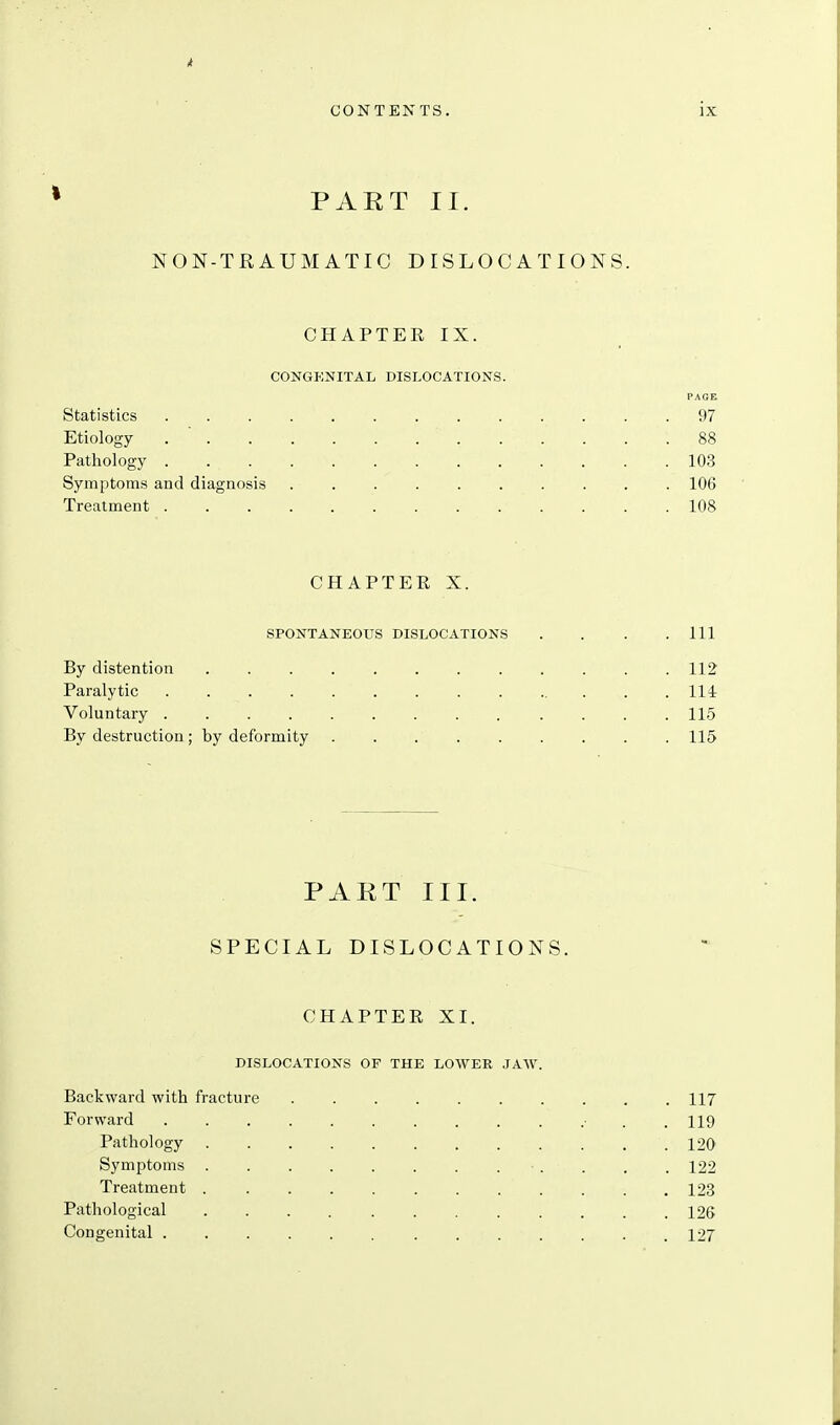 PART II. NON-TRAUMATIC DISLOCATIONS. CHAPTER IX. CONGEiSriTAL DISLOCATIONS. PAGE Statistics 97 Etiology . ' 88 Pathology 103 Symptoms and diagnosis 106 Treatment 108 CHAPTER X. SPONTANEOUS DISLOCATIONS . . . .111 By distention 112 Paralytic Hi Voluntary 11.5 By destruction ; by deformity 115 PART III. SPECIAL DISLOCATIONS. CHAPTER XI. DISLOCATIONS OF THE LOWER JAW. Backward with fracture .......... 117 Forward • . .119 Pathology 120 Symptoms ■ . . , . 122 Treatment 123 Pathological 126 Congenital .127