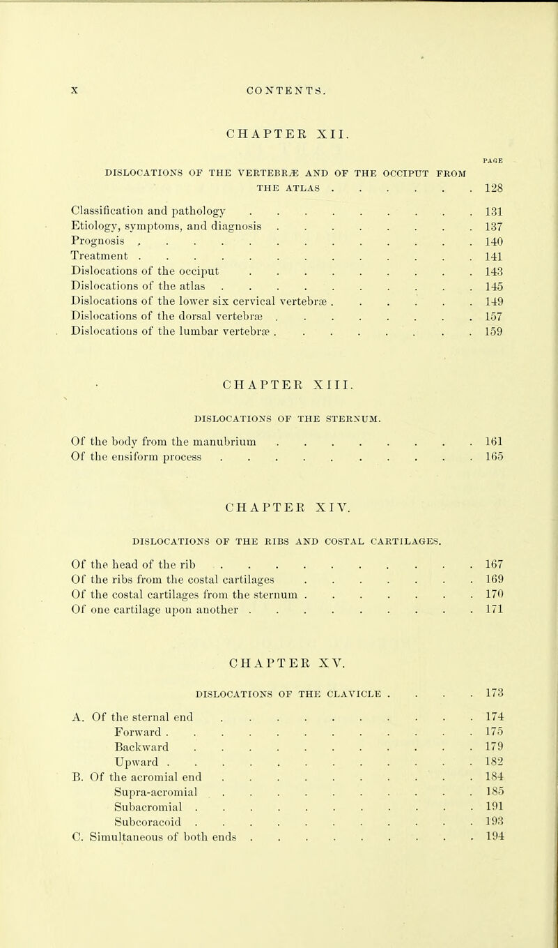 CHAPTEE XII. DISLOCATIOIs^S OF THE VEETEBE.I: AND OF THE OCCIPUT FROM THE ATLAS 128 Classification and pathology 131 Etiology, symptoms, and diagnosis 137 Prognosis , . . ., 140 Treatment 141 Dislocations of the occiput 143 Dislocations of the atlas 145 Dislocations of the lower six cervical vertebra 149 Dislocations of the dorsal vertebra 157 Dislocations of the lumbar vertebrae. . . . . . . . 159 CHAPTER XIII. DISLOCATIONS OF THE STERXUM. Of the body from the manubrium 161 Of the ensiform process 165 CHAPTER XIV. DISLOCATIONS OF THE RIBS AND COSTAL CARTILAGES. Of the head of the rib 167 Of the ribs from the costal cartilages 169 Of the costal cartilages from the sternum 170 Of one cartilage upon another 171 CHAPTER XV. DISLOCATIONS OF THE CLAVICLE .... 173 A. Of tlie sternal end 174 Forward 175 Backward 179 Upward 182 B. Of the acromial end .......... 184 Supra-acromial 185 Subacromial 191 Subcoracoid 193 C. Simultaneous of both ends . . . . . . . . . 194