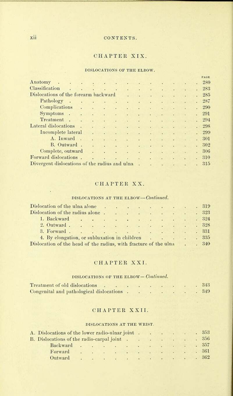 CHAPTER XIX. DISLOCATIONS OF THE ELBOAV. PAGE Anatomy 280 Classification . 283 Dislocations of the forearm backward 285 Pathology 287 Complications 290 Symptoms 291 Treatment 294 Lateral dislocations 298 Incomplete lateral 299 A. Inward 301 B. Outward 302 Complete, outward 306 Forward dislocations ........... 310 Divergent dislocations of the radius and ulna 315 CPIAPTER XX. DISLOCATION'S AT THE ELBOW—Continued. Dislocation of the ulna alone 319 Dislocation of the radius alone 323 1. Backward 324 2. Outward . . . .328 3. Forward 331 4. By elongation, or subluxation in children 335 Dislocation of the head of the radius, with fracture of the ulna . . 340 CHAPTER XXI. DISLOCATIONS OF THE ELBOW— Continued. Treatment of old dislocations 343 Congenital and pathological dislocations 349 CHAPTER XXII. DISLOCATIONS AT THE WRIST. A. Dislocations of the lower radio-ulnar joint 353 B. Dislocations of the radio-carpal joint 356 Backward ........... 357 Forward 361 Outward 362