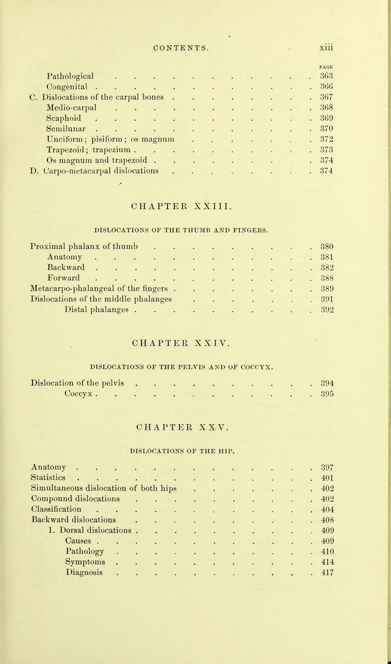 PAOE Pathological 3(53 Congenital ............ 366 C. Dislocations of the carpal bones 367 Medio-carpal 368 Scaphoid 369 Semilunar ............ 370 Unciform ; pisiform ; os magnum ...... . 372 Trapezoid; trapezium 373 Os magnum and trapezoid 374 D. Carpo-metacarpal dislocations 374 CHAPTER XXIII. DISLOCATIONS OF THE THUMB AND FINGERS. Proximal phalanx of thumb ......... 380 Anatomy 381 Backward 382 Forward 388 Metacarpo-phalangeal of the fingers . . 389 Dislocations of the middle phalanges ....... 391 Distal phalanges 392 CHAPTER XXIV. DISLOCATIONS OF THE PELVIS AND OF COCCYX. Dislocation of the pelvis 394 Coccyx 395 CHAPTER XXV. DISLOCATIONS OF THE HIP. Anatomy 397 Statistics 401 Simultaneous dislocation of both hips 402 Compound dislocations 402 Classification 404 Backward dislocations • . . 408 1. Dorsal dislocations 409 Causes 409 Pathology 410 Symptoms 414 Diagnosis 417