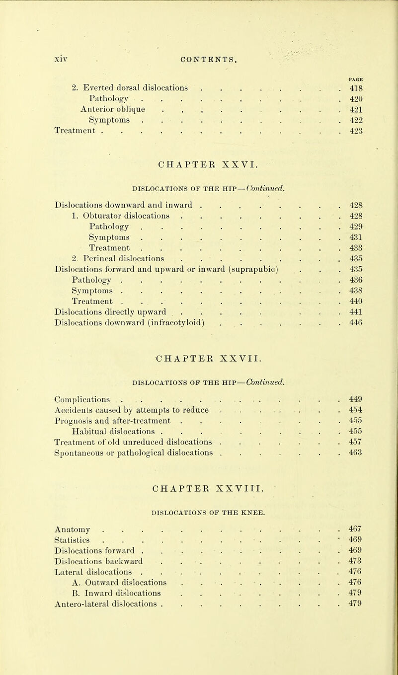 FAGE 2. Everted dorsal dislocations . . . . . . . . 418 Pathology . . . . . . ... . 420 Anterior oblique .......... 421 Symptoms . 422 Treatment 423 CHAPTER XXVI. DISLOCATIONS OF THE HIP—Continued. Dislocations downward and inward ... ...... 428 1. Obturator dislocations 428 Pathology 429 Symjitoms 431 Treatment 483 2. Perineal dislocations 435 Dislocations forward and upward or inward (suprapubic) . . . 435 Pathology 436 Symptoms 438 Treatment . 440 Dislocations directly upward ...... ... 441 Dislocations downward (infracotyloid) 446 CHAPTER XXVII. DISLOCATIONS OF THE HIP—Continued. Complications . , 449 Accidents caused by attempts to reduce 454 Prognosis and after-treatment 455 Habitual dislocations 455 Treatment of old unreduced dislocations 457 Spontaneous or pathological dislocations 463 CHAPTER XXVIII. DISLOCATIONS OF THE KNEE. Anatomy ............. 467 Statistics . . . • 469 Dislocations forward . . . 469 Dislocations backward . 473 Lateral dislocations 476 A. Outward dislocations . . . . . . . . . 476 B. Inward dislocations 479 Antero-lateral dislocations 479