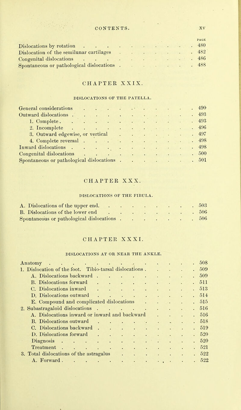 PAGE Dislocations by rotation . . . . '. . . . .. . 480 Dislocation of the semilunar cartilages 482 Congenital dislocations ■ ■ 486 Spontaneous or pathological dislocations 488 CHAPTEE XXIX. DISLOCATIONS OF THE PATELLA. General considerations • 490 Outward dislocations 493 1. Complete. ' . . .493 2. Incomplete 496 3. Outward edgewise, or vertical 497 4. Complete reversal ■ . 498 Inward dislocations . . . 498 Congenital dislocations 500 Spontaneous or pathological dislocations 501 CHAPTER XXX. DISLOCATIONS OF THE FIBULA. A. Dislocations of the upper end 503 B. Dislocations of the lower end ... 1 ... . 506 Spontaneous or pathological dislocations ....... 506 CHAPTER XXXI. DISLOCATIONS AT OR NEAR THE ANKLE. Anatomy 508 1. Dislocation of the foot. Tibio-tarsal dislocations ..... 509 A. Dislocations backward 509 B. Dislocations forward 511 C. Dislocations inward 513 D. Dislocations outward 514 E. Compound and complicated dislocations ..... 515 2. Subastragaloid dislocations 516 A. Dislocations inward or inward and backward .... 516 B. Dislocations outward 518 C. Dislocations backward 519 D. Dislocations forward . . 520 Diagnosis . . . . . . . . . . . . 520 Treatment 521 3. Total dislocations of the astragalus 522 A. Forward 522