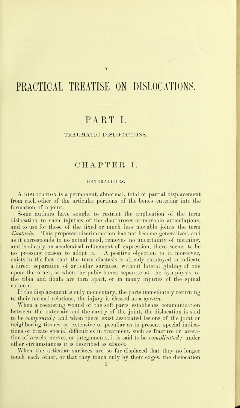 A PRACTICAL TREATISE ON DISLOCATIONS. PART 1. TRAUMATIC DISLOCATIONS. CHAPTEE I. GENERALITIES. A DISLOCATION-is a permanent, abnormal, total or partial displacement from each other of the articular portions of the bones entering into the formation of a joint. Some authors have sought to restrict the application of the term dislocation to such injuries of the diarthroses or movable articulations, and to use for those of the fixed or much less movable joints the term diastasis. This proposed discrimination has not become generalized, and as it corresponds to no actual need, removes no uncertainty of meaning, and is simply an academical refinement of expi'ession, thei'c seems to be no pressing reason to adopt it. A positive objection to it, moreover, exists in the fact that the term diastasis is already employed to indicate a direct separation of articular surfaces, without lateral gliding of one upon the other, as when the pubic bones separate at the symphysis, or the tibia and fibula are torn apart, or in many injuries of the spinal column. If the displacement is only momentary, the parts immediately returning to their normal relations, the injury is classed as a sprain. When a coexisting wound of the soft parts establishes communication between the outer air and the cavity of the joint, the dislocation is said to be compound ; and when there exist associated lesions of the joint or neighboring tissues so extensive or peculiar as to present special indica- tions or create special difficulties in treatment, such as fracture or lacera- tion of vessels, nerves, or integuments, it is said to be complicated; under other circumstances it is described as simple. When the articular surfiices are so far displaced that they no longer touch each other, or that they touch only by their edges, the dislocation