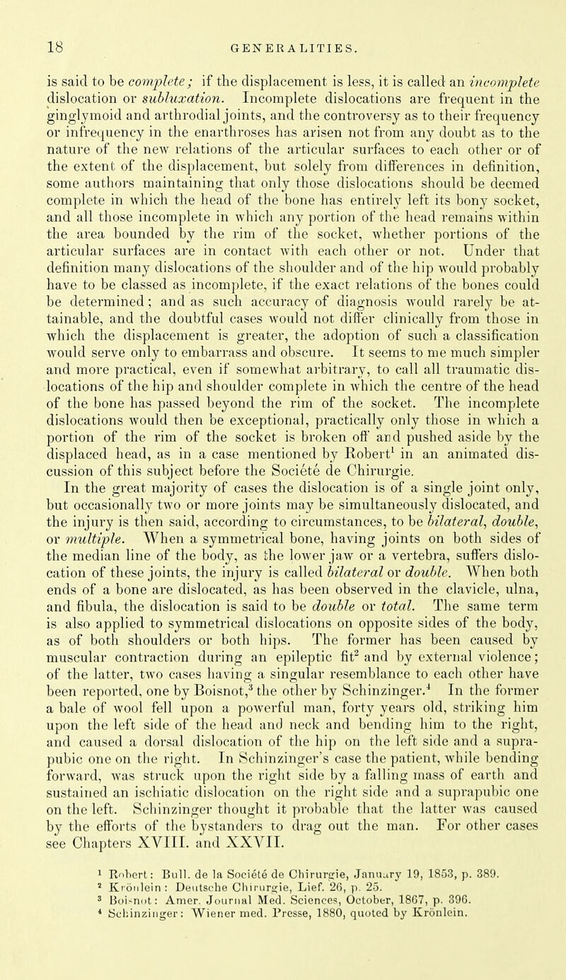 is said to be complete ; if the displacement is less, it is called an incomplete dislocation or subluxation. Incomplete dislocations are frequent in the ginglymoid and arthrodial joints, and the controversy as to their frequency or infrequency in the enarthroses has arisen not from any doubt as to the nature of the new relations of the articular surfaces to each other or of the extent of the displacement, but solely from differences in definition, some authors maintaining that only those dislocations should be deemed complete in which the head of the bone has entirely left its bony socket, and all those incomplete in which any portion of the head remains within the area bounded by the rim of the socket, whether portions of the articular surfaces are in contact with each other or not. Under that definition many dislocations of the shoulder and of the hip -would probably have to be classed as incomplete, if the exact relations of the bones could be determined; and as such accuracy of diagnosis would rarely be at- tainable, and the doubtful eases would not differ clinically from those in which the displacement is greater, the adoption of such a classification would serve only to embarrass and obscure. It seems to me much simpler and more practical, even if somewhat arbitraiy, to call all traumatic dis- locations of the hip and shoulder complete in Avhich the centre of the head of the bone has passed beyond the rim of the socket. The incomplete dislocations would then be exceptional, practically only those in which a portion of the rim of the socket is broken off and pushed aside by the displaced head, as in a case mentioned by Robert' in an animated dis- cussion of this subject before the Societe de Chirurgie. In the great majority of cases the dislocation is of a single joint only, but occasionally two or more joints may be simultaneously dislocated, and the injury is then said, according to circumstances, to be bilateral, double, or multiple. When a symmetrical bone, having joints on both sides of the median line of the body, as the lower jaw or a vertebra, suffers dislo- cation of these joints, the injury is called bilateral or double. When both ends of a bone are dislocated, as has been observed in the clavicle, ulna, and fibula, the dislocation is said to be double or total. The same term is also applied to symmetrical dislocations on opposite sides of the body, as of both shoulders or both hips. The former has been caused by muscular contraction during an epileptic fit^ and by external violence; of the latter, two cases having a singular resemblance to each other have been reported, one by Boisnot,^ the other by Schinzinger.^ In the former a bale of wool fell upon a powerful man, forty years old, striking him upon the left side of the head and neck and bending him to the right, and caused a dorsal dislocation of the hip on the left side and a supra- pubic one on the right. In Schinzinger's case the patient, while bending forward, was struck upon the riglit side by a foiling mass of earth and sustained an ischiatic dislocation on the right side and a suprapubic one on the left. Schinzinger thought it probable that the latter was caused by the efforts of the bystanders to drag out the man. For other cases see Chapters XVIII. and XXVII. 1 Rohert: Bull, de la Societe de Chirurcie, Jamuiry 19, 1853, p. 389. ' Kionloin : Deutsche Cliii uri;ie, Lief. 26, p 25. ' 13oi<ni>t: Amer. Journal Med. Science!!, October, 18G7, p. 396. * Schinzinger: Wiener med. Presse, 1880, quoted by Kronlein.