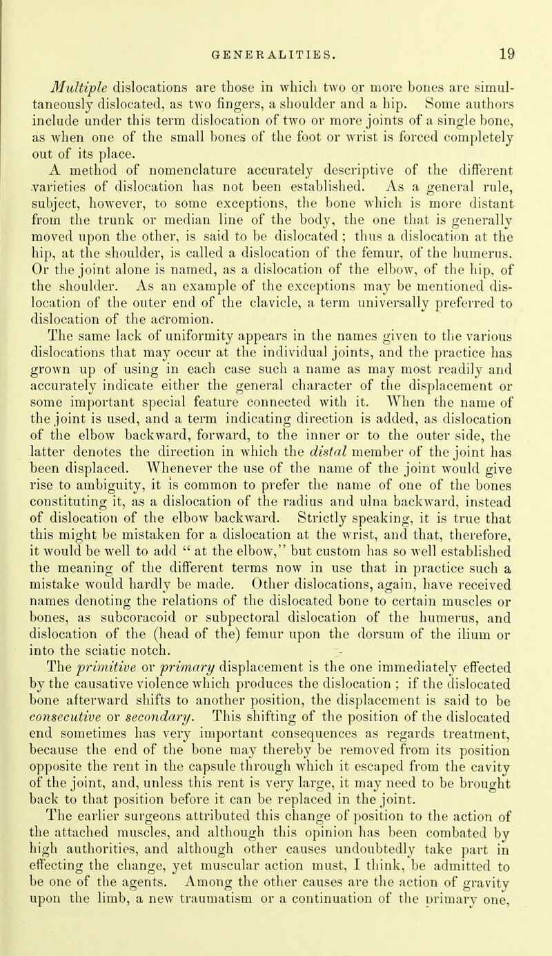 Multiple dislocations are those in which two or more bones are simul- taneously dislocated, as two fingers, a shoulder and a hip. Some authors include under this term dislocation of two or more joints of a single bone, as when one of the small bones of the foot or wrist is forced completely out of its place. A method of nomenclature accui'ately descriptive of the different .varieties of dislocation has not been established. As a general rule, subject, however, to some exceptions, the bone which is more distant from the trunk or median line of the body, the one that is generally moved upon the other, is said to be dislocated ; thus a dislocation at the hip, at the shoulder, is called a dislocation of the femur, of the humerus. Or the joint alone is named, as a dislocation of the elbow, of the hip, of the shoulder. As an example of the exceptions ma}^ be mentioned dis- location of the outer end of the clavicle, a term universally preferred to dislocation of the acromion. The same lack of uniformity appears in the names given to the various dislocations that may occur at the individual joints, and the practice has grown up of using in each case such a name as may most readily and accurately indicate either the general character of the displacement or some important special feature connected with it. When the name of the joint is used, and a term indicating direction is added, as dislocation of the elbow backward, forward, to the inner or to the outer side, the latter denotes the direction in which the distal member of the joint has been displaced. Whenever the use of the name of the joint would give rise to ambiguity, it is common to prefer the name of one of the bones constituting it, as a dislocation of the radius and ulna backward, instead of dislocation of the elbow backward. Strictly speaking, it is true that this might be mistaken for a dislocation at the wrist, and that, therefore, it would be well to add at the elbow, but custom has so well established the meaning of the different terms now in use that in practice such a mistake would hardly be made. Other dislocations, again, have received names denoting the relations of the dislocated bone to certain muscles or bones, as subcoracoid or subpectoral dislocation of the humerus, and dislocation of the (head of the) femur upon the dorsum of the ilium or into the sciatic notch. The primitive or primary displacement is the one immediately effected by the causative violence which produces the dislocation ; if the dislocated bone afterward shifts to another position, the displacement is said to be consecutive or secondary. This shifting of the position of the dislocated end sometimes has very important consequences as regards treatment, because the end of the bone may thereby be removed fi'om its position opposite the rent in the capsule through which it escaped from the cavity of the joint, and, unless tliis rent is very large, it may need to be brought back to that position before it can be replaced in the joint. The earlier surgeons attributed this change of position to the action of the attached muscles, and although this opinion has been combated by high authorities, and although other causes undoubtedly take part in effecting the change, yet muscular action must, I think, be admitted to be one of the agents. Among the other causes are the action of gravity upon the limb, a new traumatism or a continuation of the urimary one,