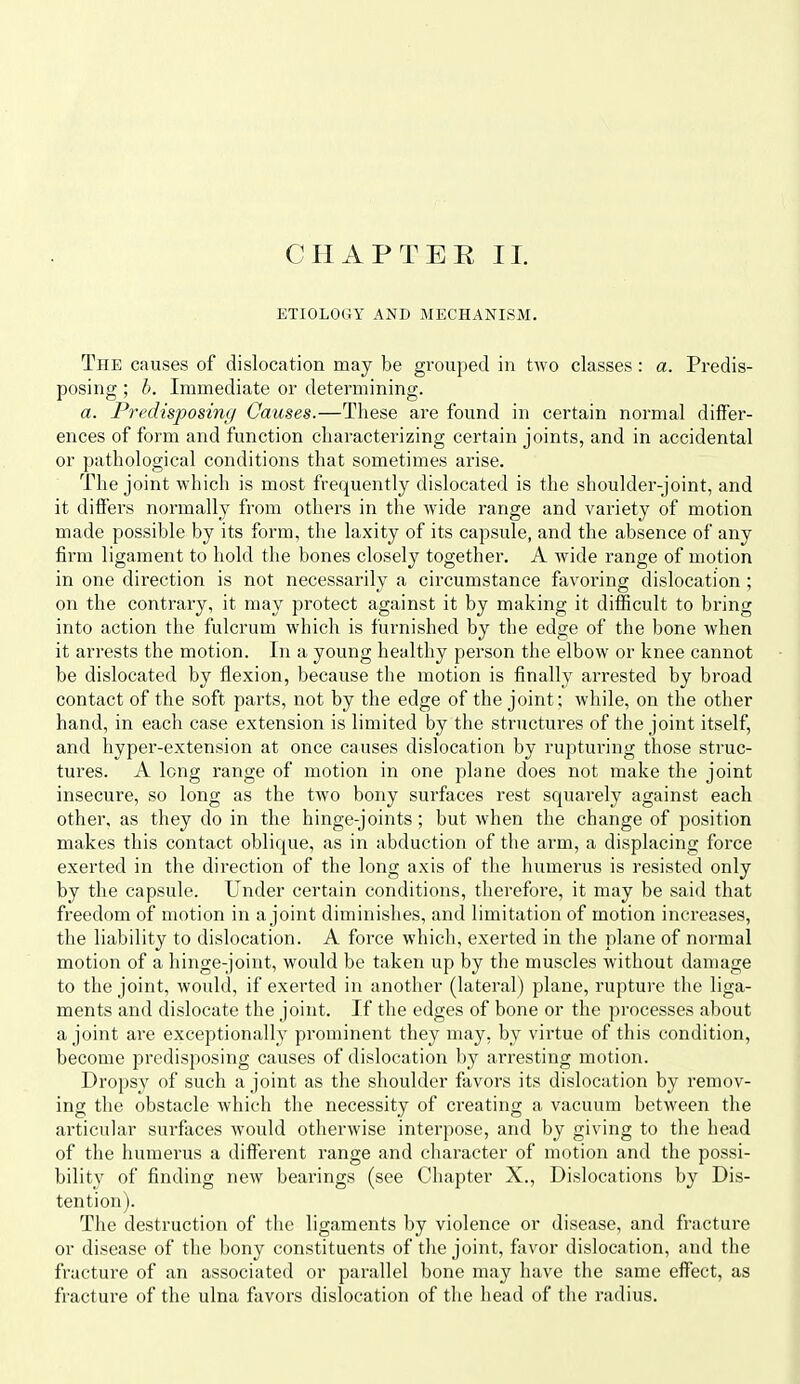 ETIOLOGY AND MECHANISM. The causes of dislocation may be grouped in two classes: a. Predis- posing ; h. Immediate or determining. a. Pi'edisposing Causes.—These are found in certain normal differ- ences of form and function characterizing certain joints, and in accidental or pathological conditions that sometimes arise. The joint which is most frequently dislocated is the shoulder-joint, and it differs normally from others in the wide range and variety of motion made possible by its form, the laxity of its capsule, and the absence of any firm ligament to hold the bones closely together. A wide range of motion in one direction is not necessarily a circumstance favoring dislocation ; on the contrary, it may protect against it by making it difficult to bring into action the fulcrum which is furnished by the edge of the bone when it arrests the motion. In a young healthy person the elbow or knee cannot be dislocated by flexion, because the motion is finally arrested by broad contact of the soft parts, not by the edge of the joint; while, on the other hand, in each case extension is limited by the structures of the joint itself, and hyper-extension at once causes dislocation by ruptui-ing those struc- tures. A long range of motion in one plane does not make the joint insecure, so long as the two bony surfaces rest squarely against each other, as they do in the hinge-joints; but when the change of position makes this contact oblique, as in abduction of the arm, a displacing force exerted in the direction of the long axis of the humerus is resisted only by the capsule. Under certain conditions, therefore, it may be said that freedom of motion in a joint diminishes, and limitation of motion increases, the liability to dislocation. A force which, exerted in the plane of normal motion of a hinge-joint, would be taken up by the muscles without damage to the joint, would, if exerted in another (lateral) plane, ruptui-e the liga- ments and dislocate the joint. If the edges of bone or the processes about a joint are exceptionally prominent they may, by virtue of this condition, become predisposing causes of dislocation by arresting motion. Dropsy of such a joint as the shoulder favors its dislocation by remov- ing the obstacle Avhich the necessity of creating a vacuum between the articular surfaces would otherwise interpose, and by giving to the head of the humerus a different range and character of motion and the possi- bility of finding new bearings (see Chapter X., Dislocations by Dis- tention). The destruction of the ligaments by violence or disease, and fracture or disease of the bony constituents of the joint, favor dislocation, and the fracture of an associated or parallel bone may have the same effect, as fractui'e of the ulna favors dislocation of the head of the radius.