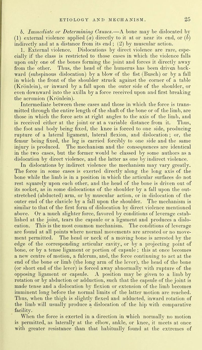 h. Immediate or Determining Causes.—A bone may be dislocated by (1) external violence applied (a) directly to it at or near its end, or {b) indirectly and at a distance from its end ; (2) by muscular action. 1. External violence. Dislocations by direct violence are rare, espe- cially if the class is restricted to those cases in which the violence falls upon only one of the bones forming the joint and forces it directly away from the other. Thus, the head of the humerus has been driven back- ward (subspinous dislocation) by a blow of the fist (Busch) or by a fall in which the front of the shoulder struck against the corner of a table (Kronlein), or inward by a fall upon the outer side of the shoulder, or even downward into the axilla by a force received upon and first breaking the acromion (Kronlein). Intermediate between these cases and those in which the force is trans- mitted through the entire length of the shaft of the bone or of the limb, are those in which the force acts at right angles to the axis of the limb, and is received either at the joint or at a variable distance from it. Thus, the foot and body being fixed, the knee is forced to one side, producing rupture of a lateral ligament, lateral flexion, and dislocation ; or, the femur being fixed, the leg is carried forcibly to one side and the same injury is produced. The mechanism and the consequences are identical in the two cases, but the former would be classed by some authors as a dislocation by direct viol-ence, and the latter as one by indirect violence. In dislocations by indirect violence the mechanism may vary greatly. The force in some cases is exerted directly along the long axis of the bone while the limb is in a position in which the articular surfaces do not rest squarely upon each other, and the head of the bone is driven out of its socket, as in some dislocations of the shoulder by a fall upon the out- stretched (abducted) arm, or by muscular action, or in dislocation of the outer end of the clavicle by a fall upon the shoulder. The mechanism is similar to that of the first form of dislocation by direct violence mentioned above. Or a much slighter force, favored by conditions of leverage estab- lished at the joint, tears the capsule or a ligament and produces a dislo- cation. This is the most common mechanism. The conditions of leverage are found at all points where normal movements are arrested or no move- ment permitted. The head or neck of a moving bone is arrested by the edge of the corresponding articular cavity, or by a projecting point of bone, or by a tense ligament or portion of capsule; this at once becomes a new centre of motion, a fulcrum, and, the force continuing to act at the end of the bone or limb (the long arm of the lever), the head of the bone (or short end of the lever) is forced away abnormally with rupture of the opposing ligament or capsule. A position may be given to a limb by rotation or by abduction or adduction, such that the capsule of the joint is made tense and a dislocation by flexion or extension of the limb becomes imminent long before the normal limits of the latter motion are reached. Thus, when the thigh is slightly flexed and adducted, inward rotation of the limb will usually produce a dislocation of the hip with comparative facility. When the force is exerted in a direction in which normally no motion is permitted, as laterally at the elbow, ankle, or knee, it meets at once with greater resistance than that habitually found at the extremes of