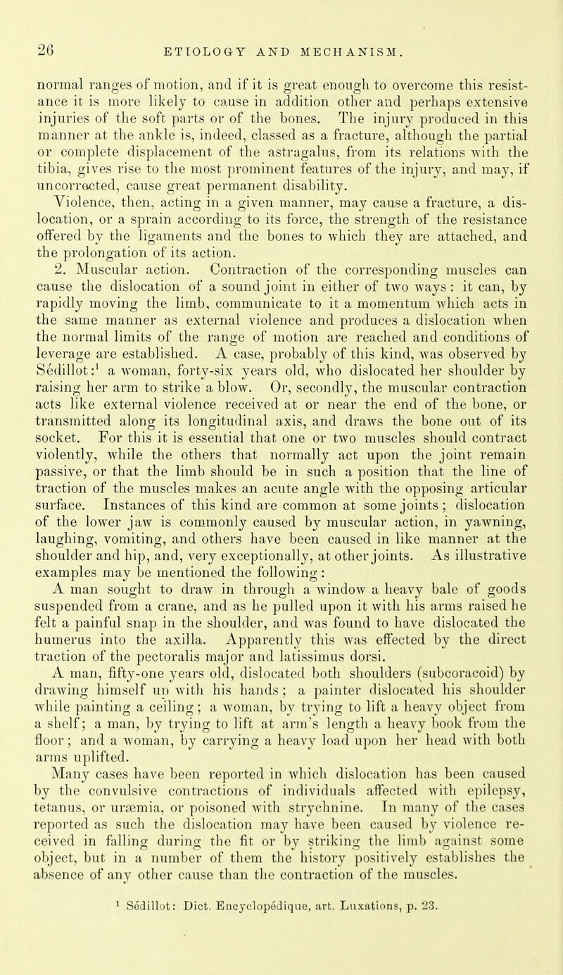 normal ranges of motion, and if it is great enough to overcome this resist- ance it is more likely to cause in addition other and perhaps extensive injuries of the soft parts or of the bones. The injury produced in this manner at the ankle is, indeed, classed as a fracture, although the partial or complete displacement of the astragalus, from its relations with the tibia, gives rise to the most prominent features of the injury, and may, if uncorracted, cause great permanent disability. Violence, then, acting in a given manner, may cause a fracture, a dis- location, or a sprain according to its force, the strength of the resistance offered by the ligaments and the bones to which they are attached, and the prolongation of its action. 2. Muscular action. Contraction of the corresponding muscles can cause the dislocation of a sound joint in either of two ways: it can, by rapidly moving the limb, communicate to it a momentum which acts in the same manner as external violence and produces a dislocation when the normal limits of the range of motion are reached and conditions of leverage are established. A case, probably of this kind, was observed by Sedillota woman, forty-six years old, who dislocated her shoulder by raising her arm to strike a blow. Or, secondly, the muscular contraction acts like external violence received at or near the end of the bone, or transmitted along its longitudinal axis, and draws the bone out of its socket. For this it is essential that one or two muscles should contract violently, while the others that normally act upon the joint remain passive, or that the limb should be in such a position that the line of traction of the muscles makes an acute angle with the opposing articular surface. Instances of this kind are common at some joints ; dislocation of the lower jaw is comanonly caused by muscular action, in yawning, laughing, vomiting, and others have been caused in like manner at the shoulder and hip, and, very exceptionally, at other joints. As illustrative examples may be mentioned the following: A man sought to draw in through a window a heavy bale of goods suspended from a crane, and as he pulled upon it Avith his arms raised he felt a painful snap in the shoulder, and was found to have dislocated the humerus into the axilla. Apparently this was effected by the direct traction of the pectoralis major and latissimus dorsi. A man, fifty-one years old, dislocated both shoulders (subcoracoid) by drawing himself ud with his hands ; a painter dislocated his shoulder while painting a ceiling; a woman, by trying to lift a heavy object from a shelf; a man, by trying to lift at arm's length a heavy book from the floor; and a woman, by carrying a heavy load upon her head with both arms uplifted. Many cases have been reported in which dislocation has been caused by the convulsive contractions of individuals affected Avith epilepsy, tetanus, or uraemia, or poisoned with strychnine. In many of the cases reported as such the dislocation may have been caused by violence re- ceived in falling during the fit or by striking the limb agrtinst some object, but in a mxmber of them the history positively establishes the absence of any other cause than the contraction of the muscles. ' Sedillut: Diet. Encyclopodiquc, art. Luxations, p. '23.