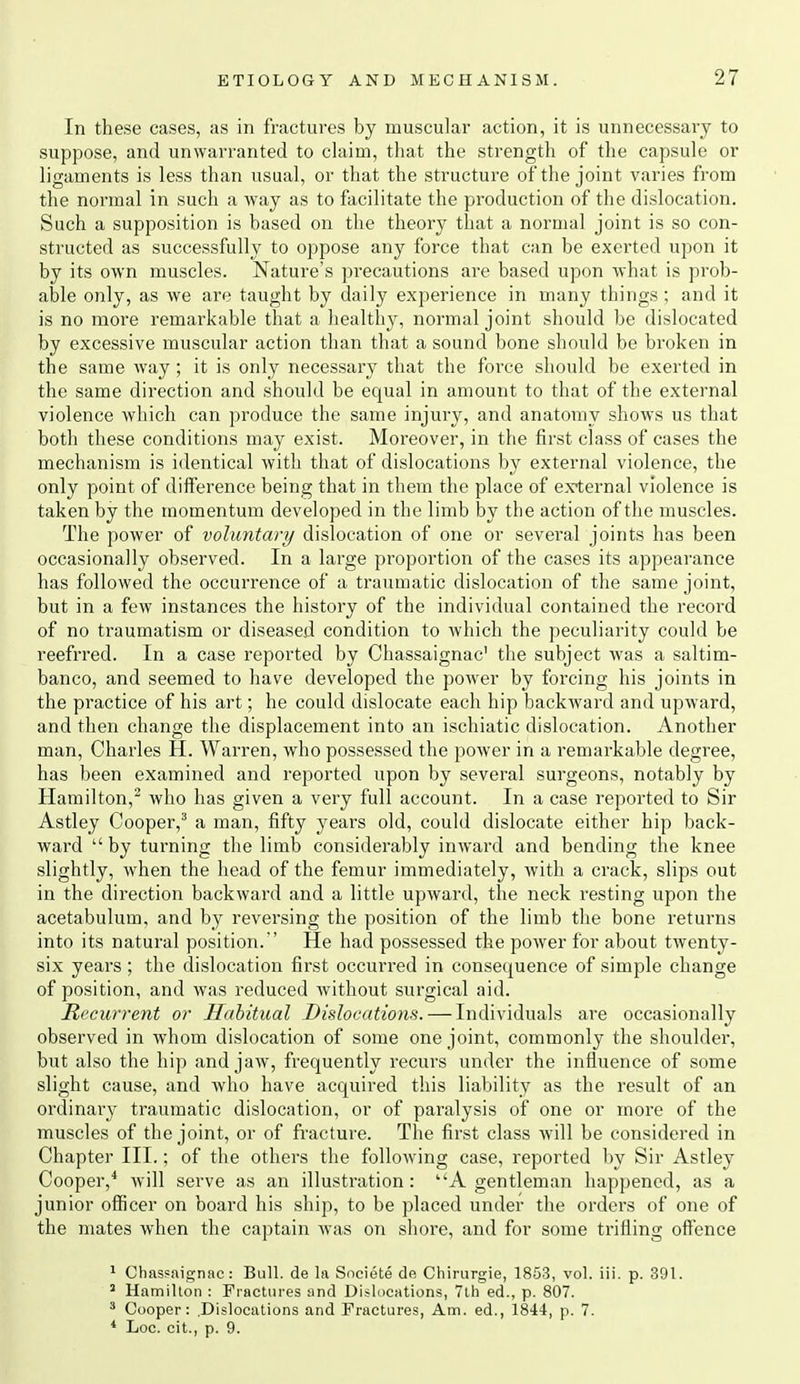In these cases, as in fractures by muscular action, it is unnecessary to suppose, and unwarranted to claim, that the strength of the capsule or ligaments is less than usual, or that the structure of the joint varies from the normal in such a way as to facilitate the production of the dislocation. Such a supposition is based on the theory that a normal joint is so con- structed as successfully to oppose any force that can be exerted upon it by its own muscles. Nature's precautions are based upon what is prob- able only, as we are taught by daily experience in many things; and it is no more remarkable that a healthy, normal joint should be dislocated by excessive muscular action than that a sound bone should be broken in the same way; it is only necessary that the force should be exerted in the same direction and should be equal in amount to that of the external violence which can produce the same injury, and anatomy shows us that both these conditions may exist. Moreover, in the first class of cases the mechanism is identical with that of dislocations by external violence, the only point of difference being that in them the place of external violence is taken by the momentum developed in the limb by the action of the muscles. The power of voluntary dislocation of one or several joints has been occasionally observed. In a large proportion of the cases its appearance has followed the occurrence of a traumatic dislocation of the same joint, but in a few instances the history of the individual contained the record of no traumatism or diseased condition to which the peculiarity could be reefrred. In a case reported by Chassaignac' the subject was a saltim- banco, and seemed to have developed the power by forcing his joints in the practice of his art; he could dislocate each hip backward and upward, and then change the displacement into an ischiatic dislocation. Another man, Charles H. Warren, who possessed the power in a remarkable degree, has been examined and reported upon by several surgeons, notably by Hamilton,^ who has given a very full account. In a case reported to Sir Astley Cooper,^ a man, fifty years old, could dislocate either hip back- ward by turning the limb considerably inward and bending the knee slightly, when the head of the femur immediately, with a crack, slips out in the direction backward and a little upward, the neck resting upon the acetabulum, and by reversing the position of the limb the bone returns into its natural position. He had possessed the power for about twenty- six years; the dislocation first occurred in consequence of simple change of position, and was reduced without surgical aid. Recurrent or Habitual Dislocations. — Individuals are occasionally observed in whom dislocation of some one joint, commonly the shoulder, but also the hip and jaw, frequently recurs under the influence of some slight cause, and who have acquired this liability as the result of an ordinary traumatic dislocation, or of paralysis of one or more of the muscles of the joint, or of fracture. The first class will be considered in Chapter III.; of the others the following case, reported by Sir Astley Cooper,* will serve as an illustration: A gentleman happened, as a junior ofiicer on board his ship, to be placed under the orders of one of the mates when the captain Avas on shore, and for some trifling oftence 1 Chassaignac: Bull, de la Societe do Chirurgie, 1853, vol. iii. p. 391. Hamilton : Fractures and Dislocations, 7lh ed., p. 807. * Cooper: .Dislocations and Fractures, Am. ed., 1844, p. 7. * Loo. cit., p. 9.