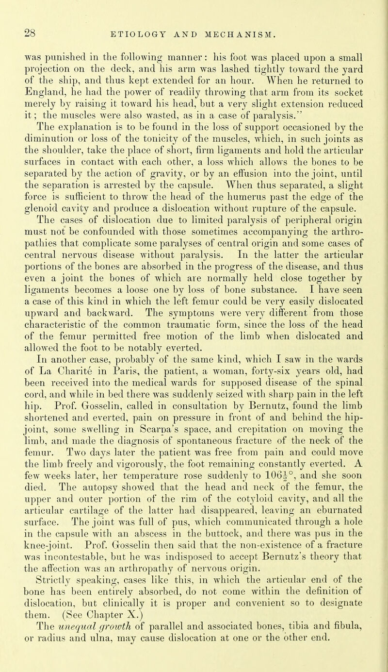 was punished in the following manner: his foot was placed upon a small projection on the deck, and his arm was lashed tightly toward the yard of the ship, and thus kept extended for an hour. When he returned to England, he had the power of readily throwing that arm from its socket merely by raising it toward his head, but a very slight extension reduced it; the muscles were also wasted, as in a case of paralysis. The explanation is to be found in the loss of support occasioned by the diminution or loss of the tonicity of the muscles, which, in such joints as the shoulder, take the place of short, firm ligaments and hold the articular surfaces in contact with each other, a loss which allows the bones to be separated by the action of gravity, or by an effusion into the joint, until the separation is arrested by the capsule. When thus separated, a slight force is sufficient to throw the head of the humerus past the edge of the glenoid cavity and produce a dislocation without rupture of the capsule. The cases of dislocation due to limited paralysis of peripheral origin must not be confounded with those sometimes accompanying the arthro- pathies that complicate some paralyses of central origin and some cases of central nervous disease without paralysis. In the latter the articular portions of the bones are absorbed in the progress of the disease, and thus even a joint the bones of which are normally held close together by ligaments becomes a loose one by loss of bone substance. I have seen a case of this kind in which the left femur could be very easily dislocated upward and backward. The symptoms were very different from those characteristic of the common traumatic form, since the loss of the head of the femur permitted free motion of the limb when dislocated and allowed the foot to be notably everted. In another case, probably of the same kind, which I saw in the wards of La Charite in Paris, the patient, a woman, forty-six years old, had been received into the medical wards for supposed disease of the spinal cord, and while in bed there was suddenly seized with sharp pain in the left hip. Prof. Gosselin, called in consultation by Bernutz, found the limb shortened and everted, pain on pressure in front of and behind the hip- joint, some swelling in Scarpa's space, and crepitation on moving the limb, and made the diagnosis of spontaneous fracture of the neck of the femur. Two days later the patient was free from pain and could move the limb freely and vigorously, the foot remaining constantly everted. A few weeks later, her temperature rose suddenly to 106^°, and she soon died. The autopsy showed that the head and neck of the femur, the upper and outer portion of the rim of the cotyloid cavity, and all the articular cartilage of the latter had disappeared, leaving an eburnated surface. The joint was full of pus, which communicated through a hole in the capsule with an abscess in the buttock, and there was pus in the knee-joint. Prof. Gosselin then said that the non-existence of a fracture was incontestable, but he was indisposed to accept Bernutz's theory that the affection was an arthropathy of nervous origin. Strictly speaking, cases like this, in which the articular end of the bone has been entirely absorbed, do not come within the definition of dislocation, but clinically it is proper and convenient so to designate them. (See Chapter X.) The unequal growth of parallel and associated bones, tibia and fibula, or radius and ulna, may cause dislocation at one or the other end.