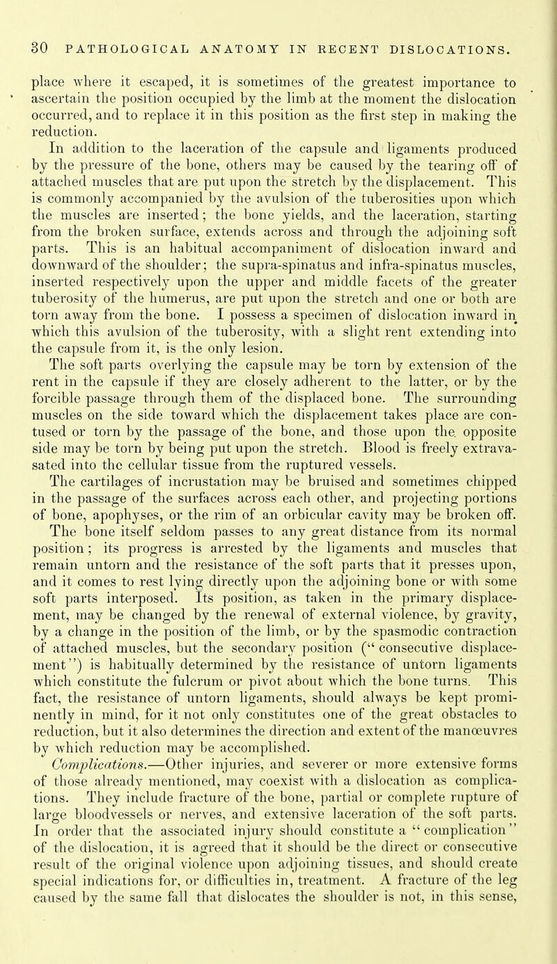 place where it escaped, it is sometimes of the greatest importance to ascertain the position occupied by the limb at the moment the dislocation occurred, and to replace it in this position as the first step in making the reduction. In addition to the laceration of the capsule and ligaments produced by the pressure of the bone, others may be caused by the tearing off of attached muscles that are put upon the stretch by the displacement. This is commonly accompanied by the avulsion of the tuberosities upon Avhich the muscles are inserted; the bone yields, and the laceration, starting from the broken surface, extends across and through the adjoining soft parts. This is an habitual accompaniment of dislocation inward and downward of the shoulder; the supra-spinatus and infra-spinatus muscles, inserted respectively upon the upper and middle facets of the greater tuberosity of the humerus, are put ujjon the stretch and one or both are torn away from the bone. I possess a specimen of dislocation inward in which this avulsion of the tuberosity, with a slight rent extending into the capsule from it, is the only lesion. The soft parts overlying the capsule may be torn by extension of the rent in the capsule if they are closely adherent to the latter, or by the forcible passage through them of the displaced bone. The surrounding muscles on the side toward which the displacement takes place are con- tused or torn by the passage of the bone, and those upon the opposite side may be torn by being put upon the stretch. Blood is freely extrava- sated into the cellular tissue from the ruptured vessels. The cartilages of incrustation may be bruised and sometimes chipped in the passage of the surfaces across each other, and projecting portions of bone, apophyses, or the rim of an orbicular cavity may be broken off. The bone itself seldom passes to any great distance from its normal position; its progress is arrested by the ligaments and muscles that remain untorn and the resistance of the soft parts that it presses upon, and it comes to rest lying directly upon the adjoining bone or with some soft parts interposed. Its position, as taken in the primary displace- ment, may be changed by the renewal of external violence, by gravity, by a change in the position of the limb, or by the spasmodic contraction of attached muscles, but the secondary position ( consecutive displace- ment) is habitually determined by the resistance of untorn ligaments which constitute the fulcrum or pivot about which the bone turns. This fact, the resistance of untorn ligaments, should always be kept promi- nently in mind, for it not only constitutes one of the great obstacles to reduction, but it also determines the direction and extent of the manoeuvres by which reduction may be accomplished. Complications.—Other injuries, and severer or more extensive forms of those already mentioned, may coexist with a dislocation as complica- tions. They include fracture of the bone, partial or complete rupture of large bloodvessels or nerves, and extensive laceration of the soft parts. In order that the associated injury should constitute a  complication  of the dislocation, it is agreed that it should be the direct or consecutive result of the original violence upon adjoining tissues, and should create special indications for, or difficulties in, treatment. A fracture of the leg caused by the same fall that dislocates the shoulder is not, in this sense.