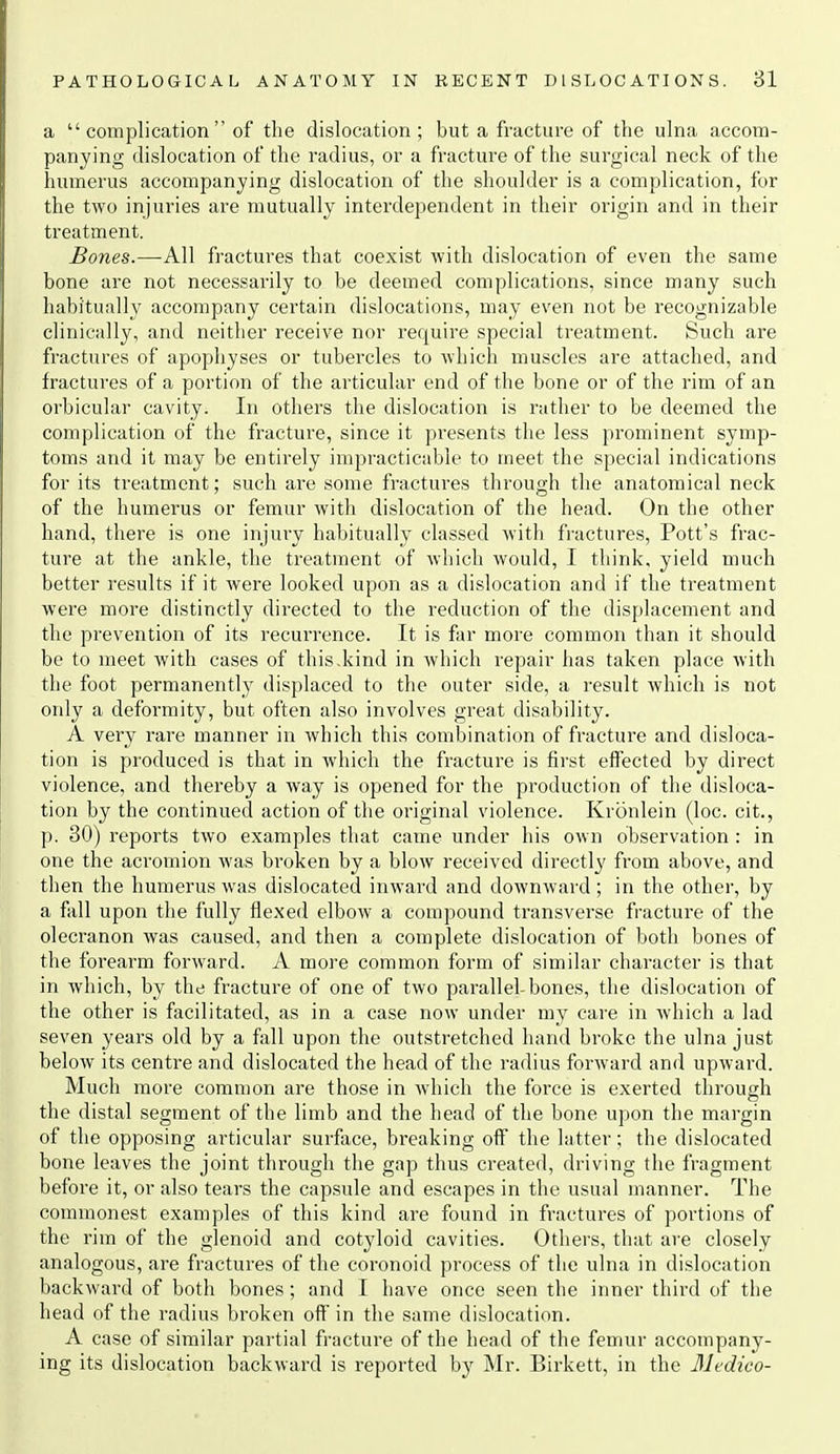 a  complication  of the dislocation; but a fracture of the ulna accom- panying dislocation of the radius, or a fracture of the surgical neck of the humerus accompanying dislocation of the shoulder is a complication, fur the two injuries are mutually interdependent in their oi'igin and in their treatment. Bones.—All fractures that coexist with dislocation of even the same bone are not necessarily to be deemed complications, since many such habitually accompany certain dislocations, may even not be recognizable clinically, and neither receive nor require special treatment. Such are fractures of apophyses or tubercles to which muscles are attached, and fractures of a portion of the articular end of the bone or of the rim of an orbicular cavity. In others the dislocation is rather to be deemed the complication of the fracture, since it presents the less prominent symp- toms and it may be entirely impracticable to meet the special indications for its treatment; such are some fractures through the anatomical neck of the humerus or femur with dislocation of the head. On the other hand, there is one injury habitually classed with fi-actures, Pott's frac- ture at the ankle, the treatment of which would, I think, yield much better results if it were looked upon as a dislocation and if the treatment were more distinctly directed to the reduction of the displacement and the prevention of its recurrence. It is far more common than it should be to meet with cases of this.kind in which repair has taken place with the foot permanently displaced to the outer side, a result which is not only a deformity, but often also involves great disability. A very rare manner in which this combination of fracture and disloca- tion is produced is that in which the fracture is first effected by direct violence, and thereby a way is opened for the production of the disloca- tion by the continued action of the original violence. Kronlein (loc. cit., p. 30) reports two examples that came under his own observation : in one the acromion was broken by a blow received directly from above, and then the humerus was dislocated inward and downward; in the other, by a fall upon the fully flexed elbow a compound transverse fracture of the olecranon Avas caused, and then a complete dislocation of both bones of the forearm forward. A more common form of similar character is that in which, by the fracture of one of two paralleLbones, the dislocation of the other is facilitated, as in a case now under my care in which a lad seven years old by a fall upon the outstretched hand broke the ulna just below its centre and dislocated the head of the radius forward and upward. Much more common are those in which the force is exerted through the distal segment of the limb and the head of the bone upon the margin of the opposing articular surface, breaking off the latter; the dislocated bone leaves the joint through the gap thus created, driving the fragment before it, or also tears the capsule and escapes in the usual manner. The commonest examples of this kind are found in fractures of portions of the rim of the glenoid and cotyloid cavities. Others, that are closely analogous, are fractures of the coronoid process of the ulna in dislocation backward of both bones; and I have once seen the inner third of the head of the radius broken off in the same dislocation. A case of similar partial fracture of the head of the femur accompany- ing its dislocation backward is reported by Mr. Birkett, in the Medico-
