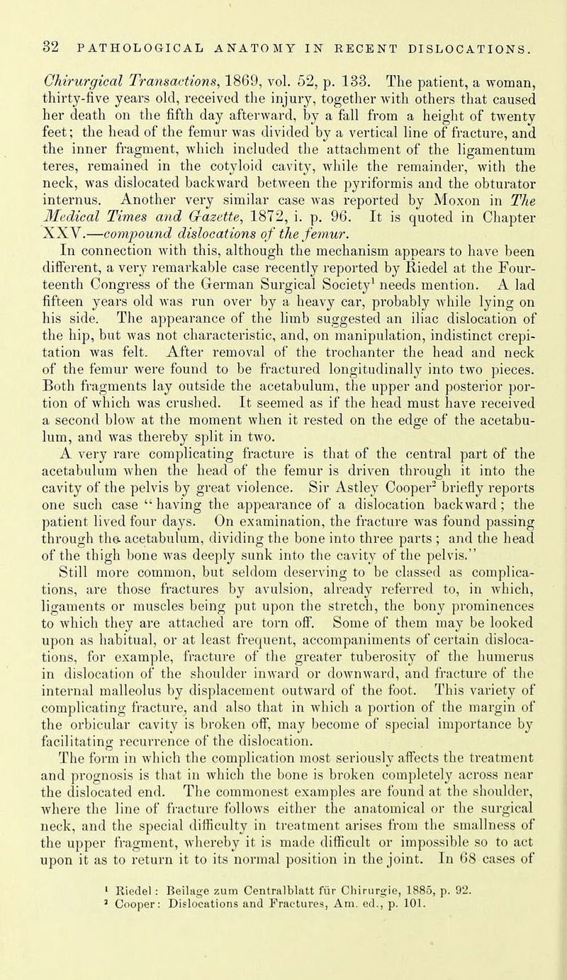 Qhirurgical Transactions, 1869, vol. 52, p. 133. The patient, a woman, thirty-five years okl, received the injury, togetlier with others that caused her death on the fifth day afterward, by a fall from a height of twenty feet; the head of the femur was divided by a vertical line of fracture, and the inner fragment, which included the attachment of the ligamentum teres, remained in the cotyloid cavity, while the remainder, with the neck, was dislocated backward between the pyriformis and the obturator internus. Another very similar case was reported by Moxon in The Medical Times and Crazette, 1872, i. p. 96. It is quoted in Chapter XXV.—compound dislocations of the femur. In connection with this, although the mechanism appears to have been difierent, a very remarkable case recently reported by Riedel at the Four- teenth Congress of the German Surgical Society^ needs mention. A lad fifteen years old was run over by a heavy car, probably while lying on his side. The appearance of the limb suggested an iliac dislocation of the hip, but was not characteristic, and, on manipulation, indistinct crepi- tation was felt. After removal of the trochanter the head and neck of the femur were found to be fractured longitudinally into two pieces. Both fragments lay outside the acetabulum, the upper and posterior por- tion of which was crushed. It seemed as if the head must have received a second blow at the moment when it rested on the edge of the acetabu- lum, and was thereby split in two. A very rare complicating fracture is that of the central part of the acetabulum when the head of the femur is driven through it into the cavity of the pelvis by great violence. Sir Astley Cooper' briefly reports one such case  having the appearance of a dislocation backward; the patient lived four days. On examination, the fracture was found passing through the. acetabulum, dividing the bone into three parts ; and the head of the thigh bone was deeply sunk into the cavity of the pelvis. Still more common, but seldom deserving to be classed as complica- tions, are those fractures by avulsion, already referred to, in which, ligaments or muscles being put upon the stretch, the bony prominences to which they are attached are torn off. Some of them may be looked upon as habitual, or at least frequent, accompaniments of certain disloca- tions, for example, fracture of the greater tuberosity of tlie humerus in dislocation of the shoulder inward or downward, and fracture of the internal malleolus by displacement outward of the foot. This variety of complicating fracture^ and also that in which a portion of the margin of the orbicular cavity is broken off, may become of special importance by facilitating recurrence of the dislocation. The form in which the complication most seriously affects the treatment and prognosis is that in which the bone is broken completely across near the dislocated end. The commonest examples are found at the shoulder, where the line of fracture follows either the anatomical or the surgical neck, and the special difficulty in treatment arises from the smallness of the upper fragment, whereby it is made difficult or impossible so to act upon it as to return it to its normal position in the joint. In <38 cases of ' Riedel : Beilan'O 7Aim Centralblatt fur Chiriirgie, 1885, p. 92. ' Cooper: Dislocations and Fractures, Am. ed., p. 101.