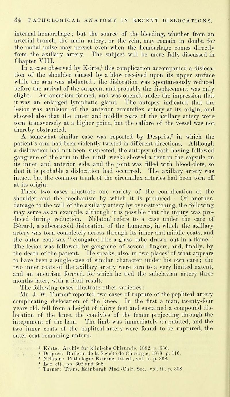 internal hemorrhage; but the source of the bleeding, whether from an arterial branch, the main artery, or the vein, may remain in doubt, for the radial pulse may persist even Avhen the hemorrhage comes directly from the axillary artery. The subject will be more fully discussed in Chapter VIII. In a case observed by Korte,' this complication accompanied a disloca- tion of the shoulder caused by a blow received upon its upper surface while the arm was abducted; the dislocation was spontaneously reduced before the arrival of the surgeon, and probably the displacement was only slight. An aneurism formed, and was opened under the impression that it was an enlarged lymphatic gland. The autopsy indicated that the lesion was avulsion of the anterior circumflex artery at its origin, and showed also that the inner and middle coats of the axillary artery were torn transversely at a higher point, but the calibre of the vessel was not thereby obstructed. A somewhat similar case was reported by Despres,^ in which the patient's arm had been violently twisted in different directions. Although a dislocation had not been suspected, the autopsy (death having followed gangrene of the arm in the ninth week) showed a rent in the capsule on its inner and anterior side, and the joint was filled with blood-clots, so that it is probable a dislocation had occurred. The axillary artery was intact, but the common trunk of the circumflex arteries had been torn off at its origin. These two cases illustrate one variety of the complication at the shoulder and the mechanism by which it is produced. Of another, damage to the wall of the axillary artery by over-stretching, the following may serve as an example, although it is possible that the injury was pro- duced during reduction. Nelaton'* refers to a case under the care of Berard, a subcoracoid dislocation of the humerus, in which the axillary artery was torn completely across through its inner and middle coats, and the outer coat was  elongated like a glass tube drawn out in a flame. The lesion was followed by gangrene of several fingers, and, finally, by the death of the patient. He speaks, also, in two places* of what appears to have been a single case of similar character under his own care ; the two inner coats of the axillary artery Avere torn to a very limited extent, and an aneurism formed, for which he tied the subclavian artery three months later, with a fatal result. The following cases illustrate other varieties : Mr. J. W. Turner'^ reported two cases of rupture of the popliteal artery complicating dislocation of the knee. In the first a man, twenty-four years old, fell from a height of thirty feet and sustained a compound dis- location of the knee, the condyles of the femur projecting through the integument of the ham. The limb Avas immediately amputated, and the two inner coats of the popliteal artery were found to be ruptured, the outer coat remaining untorn. 1 Korte: Archiv fiir klini^clle Chirin\'ic^, 1882, p. Gofi. 2 Despres : Bulletin de la Societe de Chinirgie, 1878, p. 116 ' Nelaton : Pathologie Extevne, 1ft od., vol. ii. p. 368. < Lcc cit., ]>p. 302 and 3(''8. * Turner: Trans. Edinbiiri;h Med -Cliir. Soc, vol. ill. p. 308.