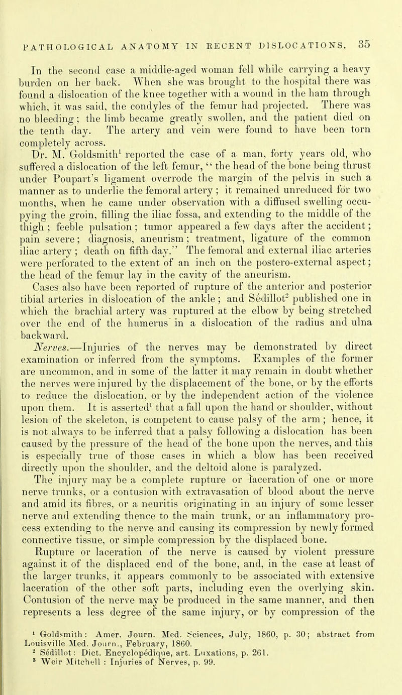 In the second case a middle-aged woman fell while carrying a heavy burden on her back. When she was brought to the hospital there was found a dislocation of the knee together with a wound in the ham through which, it was said, the condyles of the femur had projected. There was no bleeding; the limb became greatly swollen, and the patient died on the tenth day. The artery and vein were found to have been torn completely across. Dr. M. Goldsmith^ reported the case of a man, forty years old, who suffered a dislocation of the left femur,  the head of the bone being thrust under Poupart's ligament overrode the margin of the pelvis in such a manner as to underlie the femoral artery ; it remained unreduced for two months, when he came under observation with a diffused swelling occu- pying the groin, filling the iliac fossa, and extending to the middle of the thigh ; feeble pulsation ; tumor appeared a few days after the accident; pain severe; diagnosis, aneurism ; treatment, ligature of the common iliac artery ; death on fifth day. The femoral and external iliac arteries were perforated to the extent of an inch on the postero-external aspect; the head of the femur lay in the cavity of the aneurism. Cases also have been reported of rupture of the anterior and posterior tibial arteries in dislocation of the ankle; and Sedillot published one in which the brachial artery was ruptured at the elbow by being stretched over the end of the humerus in a dislocation of the radius and ulna backwaril. Nerves.—Injuries of the nerves may be demonstrated by direct examination or inferred from the symptoms. Examples of the former are uncommon, and in some of the latter it may remain in doubt whether the nerves were injured by the displacement of the bone, or by the efforts to reduce the dislocation, or by the independent action of the violence upon them. It is asserted^ that a fall upon the hand or shoulder, without lesion of the skeleton, is competent to cause palsy of the arm; hence, it is not always to be inferred that a palsy following a dislocation has been caused by the pressure of the head of the bone upon the nerves, and this is especially true of those cases in which a blow has been received directly upon the shoulder, and the deltoid alone is paralyzed. The injury may be a complete rupture or laceration of one or more nerve trunks, or a contusion with extravasation of blood about the nerve and amid its fibres, or a neuritis originating in an injury of some lesser nerve and extending thence to the main trunk, or an inflammatory pro- cess extending to the nerve and causing its compression by newly formed connective tissue, or simple compression by the displaced bone. Rupture or laceration of the nerve is caused by violent pressure against it of the displaced end of the bone, and, in the case at least of the larger trunks, it appears commonly to be associated with extensive laceration of the other soft parts, including even the overlying skin. Contusion of the nerve may be produced in the same manner, and then represents a less degree of the same injury, or by compression of the ' Goldsmith: Amer. Journ. Med. Sciences, July, 1860, p. 30; abstract from Louisville Med. Journ., February, 1860. ^ Sedillot: Diet. Eneyclopedique, art. Luxations, p. 261. Weir Mitchc-ll : Injuries of Nerves, p. 99.