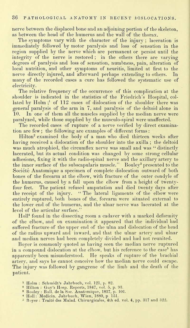 nerve between the displaced bone and an adjoining portion of the skeleton, as between the head of the humerus and the wall of the thorax. The symptoms vary with the character of the injury ; laceration is immediately followed by motor paralysis and loss of sensation in the region supplied by the nerve which are permanent or persist until the integrity of the nerve is restored ; in the others there are varying degrees of paralysis and loss of sensation, numbness, pain, alteration of local nutrition, and other symptoms of neuritis, limited at first to the nerve directly injured, and afterward perhaps extending to others. In many of the recorded cases a cure has followed the systematic use of electricity. The relative frequency of the occuiTence of this complication at the shoulder is indicated in the statistics of the Friedrich's Hospital, col- lated by Holm ;^ of 112 cases of dislocation of the shoulder there was general paralysis of the arm in 7, and paralysis of the deltoid alone in 10. In one of them all the muscles supplied by the median nerve were paralyzed, while those supplied by the musculo-spiral were unaffected. The recorded cases of rupture of a nerve verified by direct examina- tion are few ; the following are examples of diiferent forms : Hilton^ examined the body of a man who died thirteen weeks after having received a dislocation of the shoulder into the axilla ; the deltoid was much atrophied, the circumflex nerve was small and was  distinctly lacerated, but its actual condition was changed by some strong cellular adhesions, fixing it with the radio-spinal nerve and the axillary artery to the inner surface of the subscapularis muscle. Bouley^ presented to the Societe Anatomique a specimen of complete dislocation outward of both bones of the forearm at the elbow, with fracture of the outer condyle of the humerus, caused by a fall upon the elbow from a height of twenty- foui' feet. The patient refused amputation and died twenty days after the receipt of the injury.  The lateral ligaments of the elbow were entirely ruptured, both bones of the. forearm were situated external to the lower end of the humerus, and the ulnar nerve was lacerated at the level of the articular surface. HoU* found in the dissecting room a cadaver with a marked deformity of the elbow, and on examination it appeared that the individual had suff'ered fracture of the upper end of the ulna and dislocation of the head of the radius upward and inward, and that the ulnar artery and ulnar and median nerves had been completely divided and had not reunited. Boyer is commonly quoted as having seen the median nerve ruptured in a compound dislocation at the elbow, but his reference to the case'^ has apparently been misunderstood. He speaks of rupture of the brachial artery, and says he cannot conceive how the median nerve could escape. The injury was followed by gangrene of the limb and the death of the patient. ' Holm : Schmidt's Jahrbuch, vol. 121, p. 82. 2 Hilton : Guv's Hosp. Reports, 1847, vol. 5, p. 93. ' Bouley : Bull, de la Soc. Anatomiquo, 1837, p. 101. * Holl: Medicin. Jahrbuch, Wien, 1880, p 151. Boyer : Traite des Malad. Chirurgicales, 4th ed. vol. 4, pp. 317 and 322.