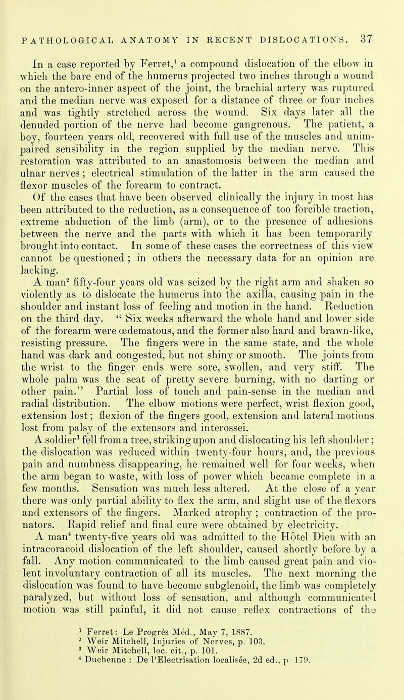 In a case reported by Ferret,' a compound dislocation of the elbow in which the bare end of the humerus projected two inches through a wound on the antero-inner aspect of the joint, the brachial artery was ruptured and the median nerve was exposed for a distance of three or four inches and was tightly stretched across the wound. Six days later all the denuded portion of the nerve had become gangrenous. The patient, a boy, fourteen years old, recovered with full use of the muscles and unim- paired sensibility in the region supplied by the median nerve. This restoration was attributed to an anastomosis between the median and ulnar nei'ves; electrical stimulation of the latter in the arm caused the flexor muscles of the forearm to contract. Of the cases that have been observed clinically the injury in most has been attributed to the reduction, as a consequence of too forcible traction, extreme abduction of the limb (ai'm), or to the presence of adhesions between the nerve and the parts with which it has been temporarily brought into contact. In some of these cases the correctness of this view cannot be questioned ; in others the necessary data for an opinion are lacking. A man'' fifty-four years old was seized by the right arm and shaken so violently as to dislocate the humerus into the axilla, causing pain in the shoulder and instant loss of feeling and motion in the hand. Reduction on the third day.  Six weeks afterward the whole hand and lower side of the forearm were oedematous, and the former also hard and brawn-like, resisting pressure. The fingers were in the same state, and the whole hand was dark and congested, but not shiny or smooth. The joints from the wrist to the finger ends were sore, swollen, and very stiff. The whole palm was the seat of pretty severe burning, with no darting or other pain. Partial loss of touch and pain-sense in the median and radial distribution. The elbow motions -were perfect, wrist flexion good, extension lost; flexion of the fingers good, extension and lateral motions lost from palsy of the extensors and interossei. A soldier' fell from a tree, striking upon and dislocating his left shoulder; the dislocation was reduced within twenty-four hours, and, the previous pain and numbness disappearing, he remained well for four weeks, when the arm began to waste, with loss of power which became complete in a few months. Sensation was much less altered. At the close of a year there was only partial ability to flex the arm, and slight use of the flexors and extensors of the fingers. Marked atrophy ; contraction of the pro- nators. Rapid relief and final cure were obtained by electricity. A man^ twenty-five years old was admitted to the Hotel Dieu with an intracoracoid dislocation of the left shoulder, caused shortly before by a fall. Any motion communicated to the limb caused gi'eat pain and vio- lent involuntary contraction of all its muscles. The next morning tlie dislocation was found to have become subglenoid, the limb was completely paralyzed, but Avithout loss of sensation, and although communicated motion was still painful, it did not cause reflex contractions of thu 1 Ferret: Le Progres Med., May 7, 1887. Weir Mitchell, Injuries of Nerves, p. 103. 3 Weir Mitchell, loc. cit., p. 101. * Duchenne : De I'Electrisation localisee, '2d ed., p 179.