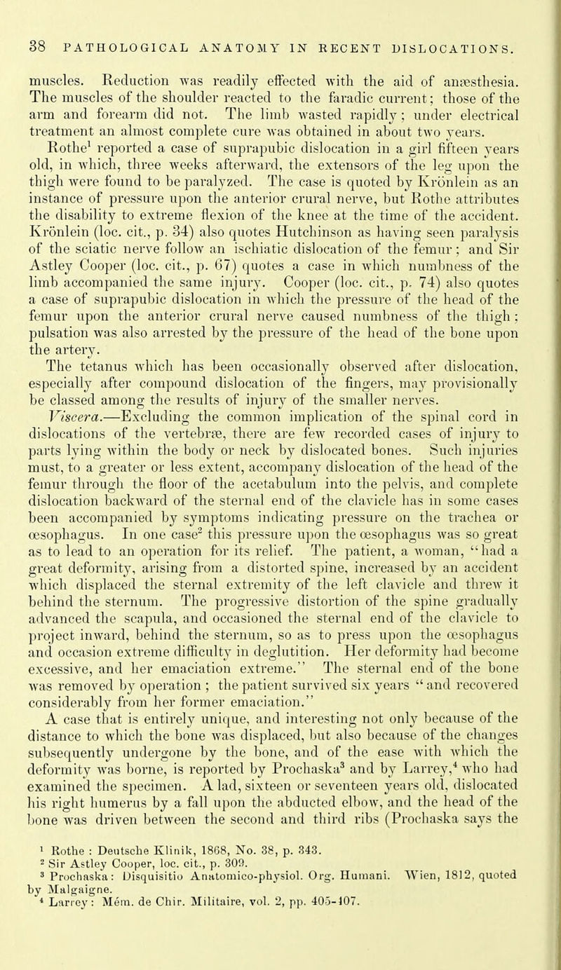 muscles. Keduction was readily effected with the aid of ansiesthesia. The muscles of the shoulder reacted to the feradic current; those of the arm and forearm did not. The limb wasted rapidly; under electrical treatment an almost complete cure was obtained in about two years. Rothe' reported a case of suprapubic dislocation in a girl fifteen years old, in which, three weeks afterward, the extensors of the leg upon the thigh were found to be paralyzed. The case is quoted by Kronlein as an instance of pressure upon the anterior crural nerve, but Rotlie attributes the disability to extreme flexion of the knee at the time of the accident. Kronlein (loc. cit., p. 34) also quotes Hutchinson as having seen paralysis of the sciatic nerve follow an ischiatic dislocation of the femur; and Sir Astley Cooper (loc. cit., p. 67) quotes a case in which nural)ness of the limb accompanied the same injur3^ Cooper (loc. cit., p, 74) also quotes a case of suprapubic dislocation in which the pressure of the head of the femur upon the anterior crural nerve caused numbness of the thigh ; pulsation was also arrested by the pressure of the head of the bone upon the artery. The tetanus Avhich has been occasionally observed after dislocation, especially after compound dislocation of the fingers, may provisionally be classed among the results of injury of the smaller nerves. Viscera.—Excluding the common implication of the spinal cord in dislocations of the vertebrae, there are few recorded cases of injury to parts lying within the body or neck by dislocated bones. Such injuries must, to a greater or less extent, accompany dislocation of the head of the femur through the floor of the acetabulum into the pelvis, and complete dislocation backward of the sternal end of the clavicle has in some cases been accompanied by symptoms indicating pressure on the trachea or oesophagus. In one case^ this pressure upon the oesophagus was so great as to lead to an operation for its relief. The patient, a woman, had a great deformity, arising from a distorted spine, increased by an accident which displaced the sternal extremity of the left clavicle and threw it behind the sternum. The progressive distortion of the spine gradually advanced the scapula, and occasioned the sternal end of the clavicle to project inward, behind the sternum, so as to press upon the oesophagus and occasion extreme difficulty in deglutition. Her deformit}^ had become excessive, and her emaciation extreme. The sternal end of the bone was removed by operation ; the patient survived six years  and recovered considerably from her former emaciation. A case that is entirely unique, and interesting not only because of the distance to which the bone was displaced, but also because of the changes sul)sequently undergone by the bone, and of the ease with which the deformity was borne, is reported by Prochaska^ and by Larrey,* who had examined the specimen. A lad, sixteen or seventeen years old, dislocated his right humerus by a fall upon the abducted elbow, and the head of the I)one was driven between the second and third ribs (Prochaska says the 1 Rothe : Deutsche Klitiik, 1868, No. 38, p. S43. 2 Sir Astley Cooper, loc. cit., p. 309. ' Prochaska: Uisquisitio AriHtomico-physiol. Org. Huinani. Wien, 1812, quoted by Malgaigne. * Larrcy : Mem. de Chir. Militaire, vol. 2, p]). 405-107.