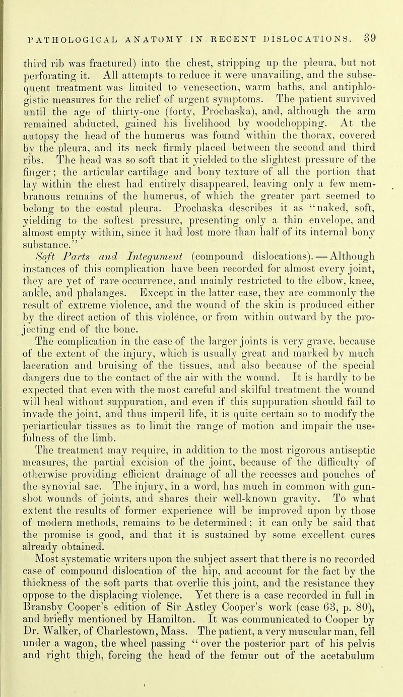 tliird vib ^yas fracturetl) into the chest, stripping up the pleura, but not perforating it. All attempts to reduce it were unavailing, and the subse- quent treatment was limited to venesection, warm baths, and antiphlo- gistic measui-es for the relief of urgent symptoms. The patient survived until the age of thirty-one (forty, Prochaska), and, although the arm remained abducted, gained his livelihood by woodchopping. At the autopsy the head of the humerus was found within the thora.x, covered bv the pleura, and its neck firmly placed between the second and third ribs. The head was so soft that it yielded to the slightest pressure of the finger; the articular cartilage and bony texture of all the portion that lay within the chest had entirely disappeared, leaving only a few mem- branous remains of the humerus, of which the greater part seemed to belong to the costal pleura. Prochaska describes it as naked, soft, yielding to the softest pressure, presenting only a thin envelope, and almost empty within, since it had lost more than half of its internal bony substance. Soft Parts and Integument (compound dislocations). — Although instances of this complication have been recorded for almost every joint, they are yet of rare occurrence, and mainly restricted to the elbow, knee, ankle, and phalanges. Except in the latter case, they are commonly the result of extreme violence, and the wound of the skin is produced either by the direct action of this violence, or from within outward by the pro- jecting end of the bone. The complication in the case of the larger joints is very grave, because of the extent of the injury, which is usually great and marked by much laceration and bruising of the tissues, and also because of the special dangers due to the contact of the air with the wound. It is hardly to be expected that even with the most careful and skilful treatment the wound will heal without suppuration, and even if this suppuration should fail to invade the joint, and thus imperil life, it is quite certain so to modify the periarticular tissues as to limit the range of motion and impair the use- fulness of the limb. The treatment may require, in addition to the most rigorous antiseptic measures, the partial excision of the joint, because of the difficulty of otherwise providing efficient drainage of all the recesses and pouches of the synovial sac. The injury, in a word, has much in common with gun- shot wounds of joints, and shares their well-known gravity. To what extent the results of former experience will be improved upon by those of modern methods, remains to be determined; it can only be said that the promise is good, and that it is sustained by some excellent cures already obtained. Most systematic writers upon the subject assert that there is no recorded case of compound dislocation of the hip, and account for the fact by the thickness of the soft parts that overlie this joint, and the resistance they oppose to the displacing violence. Yet there is a case recorded in full in Bransby Cooper's edition of Sir Astley Cooper's work (case 63, p. 80), and briefly mentioned by Hamilton. It was communicated to Cooper by Dr. Walker, of Charlestown, Mass. The patient, a vei-y muscular man, fell under a wagon, the wheel passing  over the posterior part of his pelvis and right thigh, forcing the head of the femur out of the acetabulum