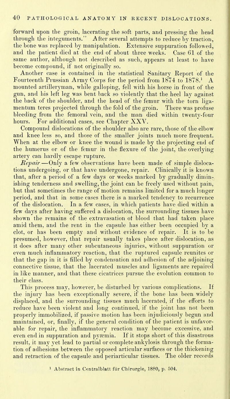 forward upon the groin, lacerating the soft parts, and pressing the head through tlie integuments. After several attempts to reduce by traction, the bone was replaced by manipulation. Extensive suppuration followed, and the patient died at the end of about three weeks. Case 61 of the same author, although not described as such, appears at least to have become compound, if not originally so. Another case is contained in the statistical Sanitary Report of the Fourteenth Prussian Army Corps for the period from 1874 to 1878.' A mounted artilleryman, while galloping, fell with his horse in front of the gun, and his left leg was bent back so violently that the heel lay against the back of the shoulder, and the head of the femur with the torn liga- mentum teres projected through the fold of the groin. There was profuse bleeding from the femoral vein, and the man died within twenty-four hours. For additional cases, see Chapter XXV. Compound dislocations of the shoulder also are rare, those of the elbow and knee less so, and those of the smaller joints much more frequent. When at the elbow or knee the wound is made by the projecting end of the humerus or of the femur in the flexure of the joint, the overlying artery can hardly escape rupture. Repair—Only a few observations have been made of simple disloca- tions undergoing, or that have undergone, repair. Clinically it is known that, after a period of a few days or weeks marked by gradually dimin- ishing tenderness and swelling, the joint can be freely used without pain, but that sometimes the range of motion remains limited for a much longer period, and that in some cases there is a marked tendency to recurrence of the dislocation. In a few cases, in which patients have died within a few days after having suflered a dislocation, the surrounding tissues have shown the remains of the extravasation of blood that had taken place amid them, and the rent in the capsule has either been occupied by a clot, or has been empty and without evidence of repair. It is to be presumed, however, that repair usually takes place after dislocation, as it does after many other subcutaneous injuries, without suppuration or even much inflammatory reaction, that the ruptured capsule reunites or that the gap in it is filled by condensation and adhesion of the adjoining connective tissue, that the lacerated muscles and ligaments are repaired in like manner, and that these cicatrices pursue the evolution common to their class. This process may, however, be disturbed by various complications. If the injury has been exceptionally severe, if the bone has been widely displaced, and the surrounding tissues much lacerated, if the efforts to reduce have been violent and long continued, if the joint has not been properly immobilized, if passive motion has been injudiciously begun and maintained, or, finally, if the general condition of the patient is unfavor- able for repair, the inflammatory reaction may become excessive, and even end in suppuration and pyfemia. If it stops short of this disastrous result, it may yet lead to partial or complete ankylosis through the forma- tion of adhesions between the opposed articular surfaces or the thickening and retraction of the capsule and periarticular tissues. The older records 1 Abstract in Centralblatt fiir Chinirgie, 18P0, p. 504.