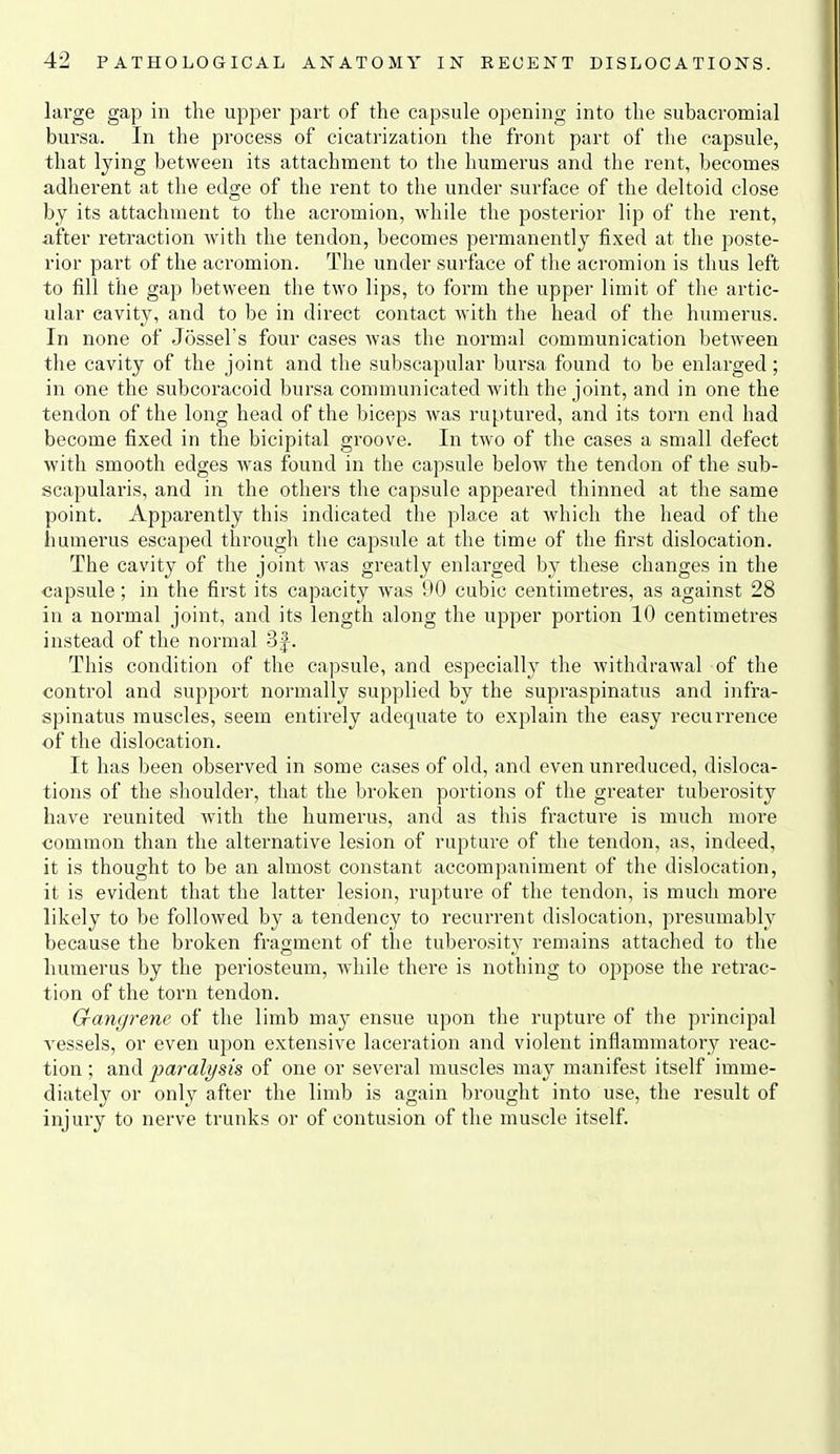 large gap in the upper part of the capsule opening into the subacromial bursa. In the process of cicatrization the front part of the capsule, that lying between its attachment to the humerus and the rent, becomes adherent at the edge of the rent to the under surface of the deltoid close by its attachment to the acromion, while the posterior lip of the rent, after retraction with the tendon, becomes permanently fixed at the poste- rior part of the acromion. The under surface of tlie acromion is thus left to fill the gap between the two lips, to form the upper limit of the artic- ular cavity, and to be in direct contact Avith the head of the humerus. In none of Jossel's four cases was the normal communication between the cavity of the joint and the subscapular bursa found to be enlarged; in one the subcoracoid bursa communicated with the joint, and in one the tendon of the long head of the biceps was ruptured, and its torn end had become fixed in the bicipital groove. In tAvo of the cases a small defect with smooth edges was found in the capsule below the tendon of the sub- scapularis, and in the others the capsule appeared thinned at the same point. Apparently this indicated the place at which the head of the humerus escaped through the capsule at the time of the first dislocation. The cavity of the joint was greatly enlarged by these changes in the capsule; in the first its capacity was 90 cubic centimetres, as against 28 in a normal joint, and its length along the upper portion 10 centimetres instead of the normal Sf. This condition of the capsule, and especially the withdrawal of the control and support normally supplied by the supraspinatus and infra- spinatus muscles, seem entirely adequate to explain the easy recurrence of the dislocation. It has been observed in some cases of old, and even unreduced, disloca- tions of the shoulder, that the broken portions of the greater tuberosity have reunited with the humerus, and as this fracture is much more common than the alternative lesion of rupture of the tendon, as, indeed, it is thought to be an almost constant accompaniment of the dislocation, it is evident that the latter lesion, rupture of the tendon, is much more likely to be followed by a tendency to recurrent dislocation, presumably because the broken fragment of the tuberosity remains attached to the humerus by the periosteum, Avhile there is nothing to oppose the retrac- tion of the torn tendon. Gangrene of the limb may ensue upon the rupture of the principal A'essels, or even upon extensive laceration and violent inflammatory reac- tion ; and paralysis of one or several muscles may manifest itself imme- diately or only after the limb is again brought into use, the result of injury to nerve trunks or of contusion of the muscle itself.