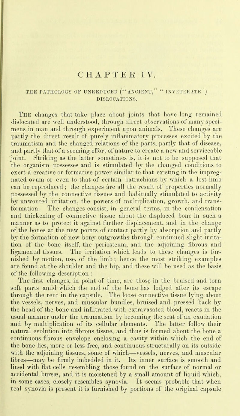 CHAPTER lY. THE PATHOLOGY OF UNREDUCED (ANCIENT, INVETERATE) DISLOCATIONS. The changes that take place about joints that have long remaineil dislocated are well understood, through direct observations of many speci- mens in man and through experiment upon animals. These changes are partly the direct result of purely inflammatory processes excited by the traumatism and the changed relations of the parts, partly that of disease, and partly that of a seeming effort of nature to create a new and serviceable joint. Striking as the latter sometimes is, it is not to be supposed that the organism possesses and is stimulated by the changed conditions to exert a creative or formative power similar to that existing in the impreg- nated ovum or even to that of certain batrachians by which a lost limb can be reproduced; the changes are all the result of properties normally possessed by the connective tissues and habitually stimulated to activity by unwonted irritation, the powers of multiplication, growth, and trans- formation. The changes consist, in general terms, in the condensation and thickening of connective tissue about the displaced bone in such a manner as to protect it against further displacement, and in the change of the bones at the new points of contact partly 1>y absorption and partly by the formation of new bony outgrowths through continued slight irrita- tion of the bone itself, the periosteum, and the adjoining fibrous and ligamental tissues. The irritation which leads to these changes is fur- nished by motion, use, of the limb ; hence the most striking examples are found at the shoulder and the hip, and these will be used as the basis of the following description : The first changes, in point of time, are those in the bruised and torn soft parts amid which the end of the bone has lodged after its escape through the rent in the capsule. The loose connective tissue lying about the vessels, nerves, and muscular bundles, bruised and pressed back by the head of the bone and infiltrated with extravasated blood, reacts in the usual manner under the traumatism by becoming the seat of an exudation and by multiplication of its cellular elements. The latter follow their natural evolution into fibrous tissue, and thus is formed about the bone a continuous fibrous envelope enclosing a cavity within which the end of the bone lies, more or less free, and continuous structurally on its outside with the adjoining tissues, some of which—vessels, nerves, and muscular fibres—may be firmly imbedded in it. Its inner surface is smooth and lined with flat cells resembling those found on the surface of normal or accidental bursse, and it is moistened by a small amount of liquid which, in some cases, closely resembles synovia. It seems probable that when real synovia is present it is furnished by portions of the original capsule