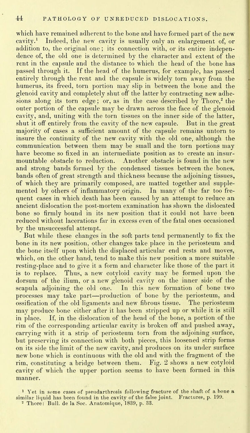 ■which have remained adherent to the bone and have formed part of the new cavity.' Indeed, the new cavity is usually only an enlargement of, or addition to, the original one; its connection with, or its entire indepen- dence of, the old one is determined by the character and extent of the rent in the capsule and the distance to which the head of the bone has passed through it. If the head of the humerus, for example, has passed entirely through the rent and the capsule is widely torn away from the humerus, its freed, torn portion may slip in between the bone and the glenoid cavity and completely shut off the latter by contracting new adhe- sions along its torn edge; or, as in the case described by Thore,^ the outer portion of the capsule may be drawn across the face of the glenoid cavity, and, uniting Avith the torn tissues on the inner side of the latter, shut it off entirely from the cavity of the new capsule. But in the great majority of cases a sufficient amount of the capsule remains untorn to insure the continuity of the new cavity with the old one, although the communication between them may be small and the torn portions may have become so fixed in an intermediate position as to create an insur- mountable obstacle to reduction. Another obstacle is found in the new and strong bands formed by the condensed tissues between the bones, bands often of great strength and thickness because the adjoining tissues, of which they are primarily composed, are matted together and supple- mented by others of inflammatory origin. In many of the far too fre- quent cases in which death has been caused by an attempt to reduce an ancient dislocation the post-mortem examination has shown the dislocated bone so fii'mly bound in its new position that it could not have been reduced without lacerations far in excess even of the fatal ones occasioned by the unsuccessful attempt. But while these changes in the soft parts tend permanently to fix the bone in its new position, other changes take place in the periosteum and the bone itself upon which the displaced articular end rests and moves, which, on the other hand, tend to make this new position a more suitable resting-place and to give it a form and character like those of the part it is to replace. Thus, a new cotyloid cavity may be formed upon the dorsum of the ilium, or a new glenoid cavity on the inner side of the scapula adjoining the old one. In this new formation of bone two processes may take part—production of bone by the periosteum, and ossification of the old ligaments and new fibrous tissue. The periosteum may produce bone either after it has been stripped up or while it is still in place. If, in the dislocation of the head of the bone, a portion of the rim of the corresponding articular cavity is broken off and pushed away, carrying with it a strip of periosteum torn from the adjoining surface, but preserving its connection with both pieces, this loosened strip forms on its side the limit of the new cavity, and produces on its under surface new bone which is continuous with the old and with the fragment of the rim, constituting a bridge between them. Fig. 2 shows a new cotyloid cavity of which the upper portion seems to have been formed in this manner. 1 Yet in some cases of pseiidarthrosis following fracture of the shaft of a bone a similar liquid has been found in the cavity of the false joint. Fractures, p. 199. 2 Thore: Bull, de la Soc. Anatomique,'1839, p. 33.
