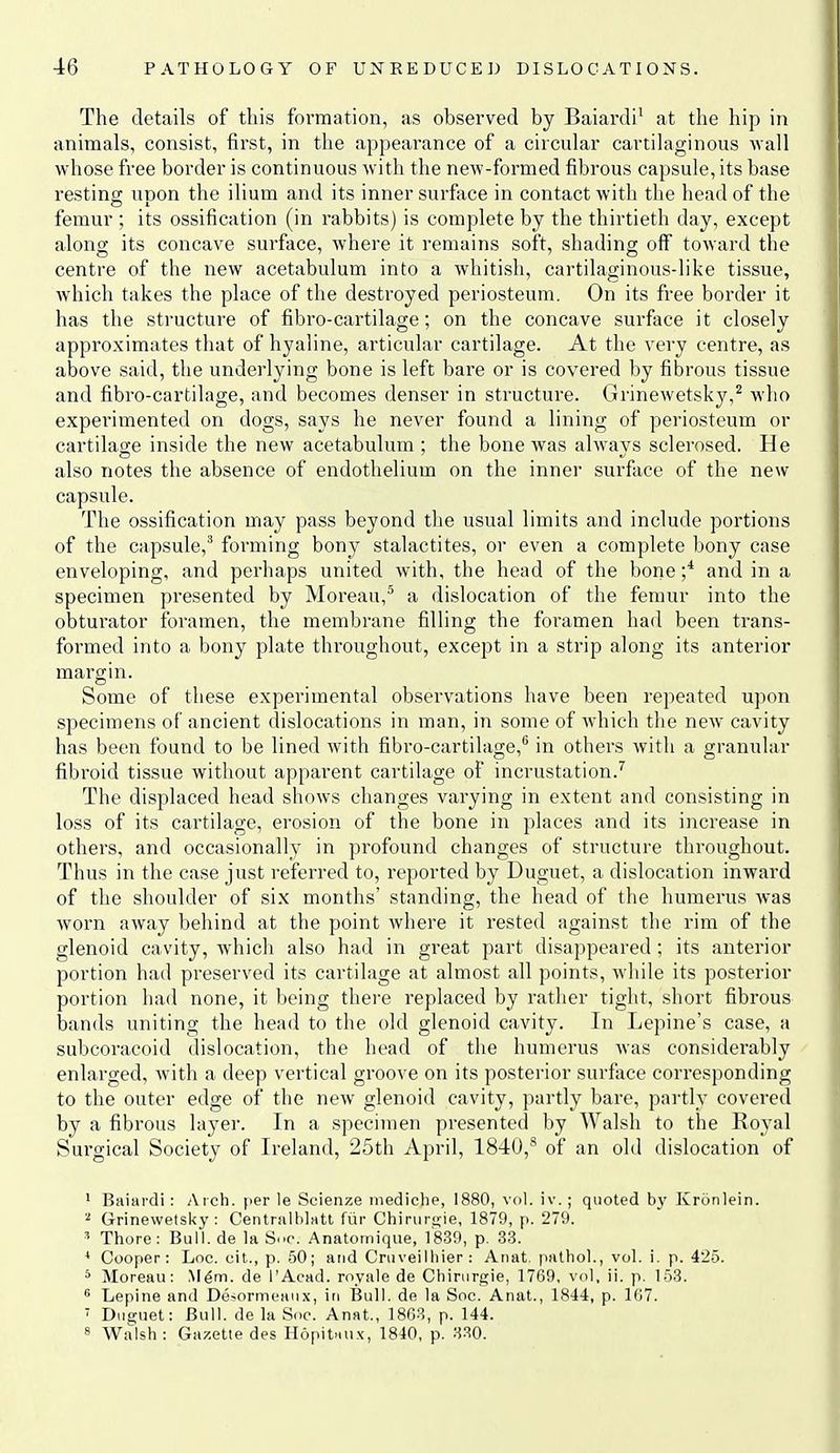 The details of this formation, as observed by Baiardi' at the hip in animals, consist, first, in the appearance of a circular cartihiginous wall whose free border is continuous with the new-formed fibrous capsule, its base resting upon the ilium and its inner surface in contact with the head of the femur ; its ossification (in rabbits) is complete by the thirtieth day, except along its concave surface, where it remains soft, shading off toward the centre of the new acetabulum into a whitish, cartilaginous-like tissue, which takes the place of the destroyed periosteum. On its free border it has the structure of fibro-cartilage; on the concave surface it closely approximates that of hyaline, articular cartilage. At the very centre, as above said, the underlying bone is left bare or is covered by fibrous tissue and fibro-cartilage, and becomes denser in structure. Grinewetsky,^ who experimented on dogs, says he never found a lining of periosteum or cartilage inside the new acetabulum : the bone was always sclerosed. He also notes the absence of endothelium on the inner surface of the new capsule. The ossification may pass beyond the usual limits and include portions of the capsule,^ forming bony stalactites, or even a complete bony case enveloping, and perhaps united with, the head of the bone and in a specimen pi'esented by Moreau,^ a dislocation of the femur into the obturator foramen, the membrane filling the foramen had been trans- formed into a bony plate throughout, except in a strip along its anterior margin. Some of these experimental observations have been repeated upon specimens of ancient dislocations in man, in some of which the new cavity has been found to be lined with fibro-cartilage,^ in others with a granular fibroid tissue without apparent cartilage of incrustation.'^ The displaced head shows changes varying in extent and consisting in loss of its cartilage, erosion of the bone in places and its increase in others, and occasionally in profound changes of structure throughout. Thus in the case just i-eferred to, reported by Duguet, a dislocation inward of the shoulder of six months' standing, the head of the humerus was worn away behind at the point where it rested against the rim of the glenoid cavity, which also had in great part disappeared; its anterior portion had preserved its cartilage at almost all points, while its posterior portion had none, it being there replaced by rather tight, short fibrous bands uniting the head to the old glenoid cavity. In Lepine's case, a subcoracoid dislocation, the head of the humerus was considerably enlarged, Avith a deep vertical groove on its posterior surface corresponding to the outer edge of the new glenoid cavity, partly bare, partly covered by a fibrous layer. In a specimen presented by Walsh to the Royal Surgical Society of Ireland, 25th April, 1840,''' of an old dislocation of 1 Baiardi: Arch, [ler le Scienze niediche, 1880, vol. iv.; quoted by Kronlein. Grinewetsky : Centrnlblatt ftir Chirur<rie, 1879, p. 279. ' Thore: Bull, de la Sno. Anatoinique, ]'839, p. 33. ^ Cooper: Loc. cit., p. 50; and Cruveilliier : Auat. pathol., voL i. p. 425. 5 Moreau: Mgm. de I'Acad. royale de Chirurgie, 1769, vol, ii. p. 153. * Lepine and Desormeaux, in I?ull. de la Soc. Anat., 1844, p. 107.  Duguet: Bull, de la Soc. Anat., 1803, p. 144. 8 Wiilsh: Gazette des Ilopit'iux, 1810, p. 330.