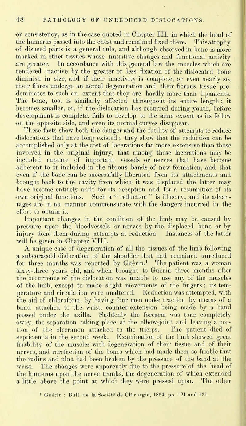 or consistency, as in the case quoted in Chapter III. in which the head of the humerus passed into the chest and remained fixed there. This atrophy of disused parts is a general rule, and although observed in bone is more marked in other tissues whose nutritive changes and functional activity are greater. In accordance with this general law the muscles which are rendered inactive by the greater or less fixation of the dislocated bone diminish in size, and if their inactivity is complete, or even nearly so, their fibres undergo an actual degeneration and their fibrous tissue pre- dominates to such an extent that they are hardly more than ligaments. The bone, too, is similarly affected throughout its entire length ; it becomes smaller, or, if the dislocation has occurred during youth, before •development is complete, fails to develop to the same extent as its fellow on the opposite side, and even its normal curves disappear. These facts show both the danger and the futility of attempts to reduce ■dislocations that have long existed ; they show that the reduction can be accomplished only at the cost of lacerations far more extensive than those involved in the original injury, that among these lacerations may be included rupture of important vessels or nerves that have become adherent to or included in the fibrous bands of new formation, and that «ven if the bone can be successfully liberated from its attachments and brought back to the cavity from which it was displaced the latter may have become entirely unfit for its reception and for a resumption of its own original functions. Such a  reduction  is illusory, and its advan- tages are in no manner commensurate with the dangers incurred in the effort to obtain it. Important changes in the condition of the limb may be caused by pressure upon the bloodvessels or nerves by the displaced bone or by injury done them during attempts at reduction. Instances of the latter will be given in Chapter VIII. A unique case of degeneration of all the tissues of the limb following a subcoracoid dislocation of the shoulder that had remained unreduced for three months was reported by Guerin.' The patient was a woman sixty-three years old, and when brought to Guerin three months after the occurrence of the dislocation was unable to use any of the muscles of the limb, except to make slight movements of the fingers; its tem- perature and cii'culation were unaltered. Reduction was attempted, with the aid of chloroform, by having four men make traction by means of a Iband attached to the wrist, counter-extension being made by a band passed under the axilla. Suddenly the foi-earra was torn completely «way, the separation taking place at the elbow-joint and leaving a por- tion of the olecranon attached to the trieips. The patient died of ■septicfemia in the second week. Examination of the limb showed great friability of the muscles with degeneration of their tissue and of their nerves, and rarefaction of the bones which had made them so friable that the radius and ulna had been broken by the pressure of the band at the wrist. The changes were apparently due to the pressure of the head of the humerus upon the nerve trunks, the degeneration of which extended a little above the point at which they were pressed upon. The other 1 Gu(5rin : Bull, de la Societe de Chiniro;ie, 1864, pp. 121 and 131.