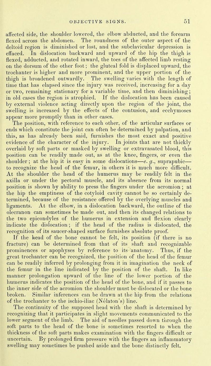 affected side, the shoulder lowered, the elbow abducted, and the forearm flexed across the abdomen. The roundness of the outer aspect of the deltoid region is diminished or lost, and the subclavicular depression is effaced. In dislocation backward and upward of the hip the thigh is flexed, adducted, and rotated inward, the toes of the affected limb resting on the dorsum of the other foot; the gluteal fold is displaced upward, the trochanter is higher and more prominent, and the upper portion of the thigh is broadened outwardly. The swelling varies with the length of time that has elapsed since the injury was received, increasing for a day or two, remaining stationary for a variable time, and then diminishing; in old cases the region is ati'ophied. If the dislocation has been caused by external violence acting directly upon the region of the joint, the swelling is increased by the effects of the contusion, and ecchymoses appear more promptly than in other cases. The position, with reference to each other, of the articular surfaces or ends which constitute the joint can often be determined by palpation, and this, as has already been said, furnishes the most exact and positive evidence of the character of the injury. In joints that are not thickly overlaid by soft parts or masked by swelling or extravasated blood, this position can be readily made out, as at the knee, fingers, or even the shoulder ; at the hip it is easy in some dislocations—e. g., suprapubic— to recognize the head of the femur, in others it is much more difficult. At the shoulder the head of the humerus may be readily felt in the axilla or under the pectoral muscle, and its absence from its normal position is shown by ability to press the fingers under the acromion; at the hip the emptiness of the cotyloid cavity cannot be so certainly de- termined, because of the resistance offered by the overlying muscles and ligaments. At the elbow, in a dislocation backward, the outline of the olecranon can sometimes be made out, and then its changed relations to the two epicondyles of the humerus in extension and flexion clearly indicate the dislocation ; if the head of the radius is dislocated, the recognition of its saucer-shaped surface furnishes absolute proof. If the head of the bone cannot be felt, its position (if there is no fracture) can be determined from that of its shaft and recognizable prominences or apophyses by reference to its 'anatomy. Thus, if the great trochanter can be recognized, the position of the head of the femur can be readily inferred by prolonging from it in imagination the neck of the femur in the line indicated by the position of the shaft. In like manner prolongation upward of the line of the lower portion of the humerus indicates the position of the head of the bone, and if it passes to the inner side of the acromion the shoulder must be dislocated or the bone broken. Similar inferences can be drawn at the hip from the relations of the trochanter to the ischio-iliac (Nekton's) line. The continuity of the supposed head with the shaft is determined by recognizing that it participates in slight movements communicated to the lower segment of the limb. The aid of needles passed down through the soft parts to the head of the bone is sometimes resorted to when the thickness of the soft parts makes examination with the fingers difficult or uncertain. By prolonged firm pressure with the fingers ,an inflammatory swelling may sometimes be pushed aside and the bone distinctly felt.