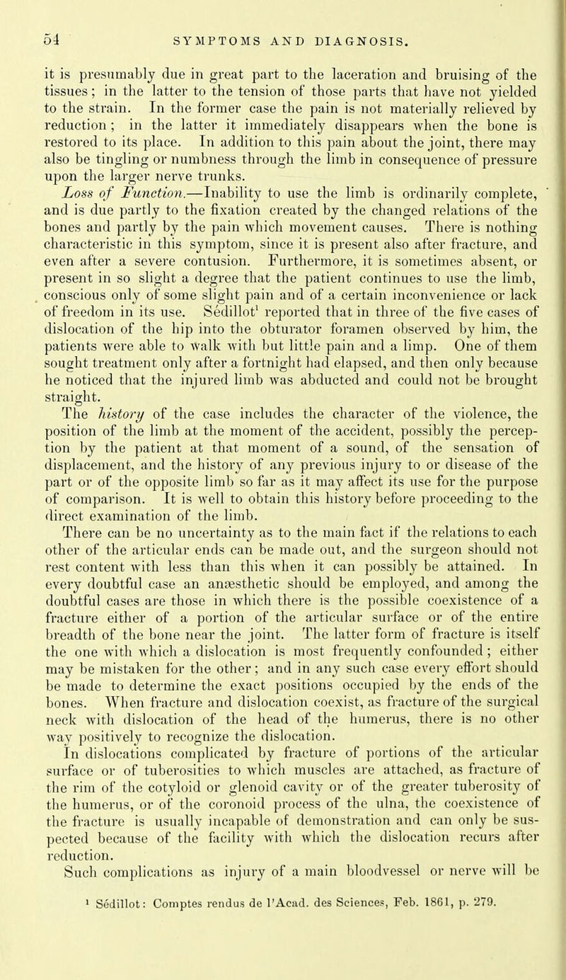 it is presumably due in great part to the laceration and bruising of the tissues; in the latter to the tension of those parts that have not yielded to the strain. In the former case the pain is not materially relieved by reduction ; in the latter it immediately disappears when the bone is restored to its place. In addition to this pain about the joint, there may also be tingling or numbness through the limb in consequence of pressure upon the larger nerve trunks. Loss of Function.—Inability to use the limb is ordinarily complete, and is due partly to the fixation created by the changed relations of the bones and partly by the pain which movement causes. There is nothing characteristic in this symptom, since it is present also after fractui'e, and even after a severe contusion. Furthermore, it is sometimes absent, or present in so slight a degree that the patient continues to use the limb, conscious only of some slight pain and of a certain inconvenience or lack of freedom in its use. Sedillot' reported that in three of the five cases of dislocation of the hip into the obturator foramen observed by him, the patients were able to walk with but little pain and a limp. One of them sought treatment only after a fortnight had elapsed, and then only because he noticed that the injured limb was abducted and could not be brought straight. The history of the case includes the character of the violence, the position of the limb at the moment of the accident, possibly the percep- tion by the patient at that moment of a sound, of the sensation of displacement, and the history of any previous injury to or disease of the part or of the opposite limb so far as it may affect its use for the purpose of comparison. It is well to obtain this history before proceeding to the direct examination of the limb. There can be no uncertainty as to the main fact if the relations to each other of the articular ends can be made out, and the surgeon should not rest content with less than this when it can possibly be attained. In every doubtful case an anaesthetic should be employed, and among the doubtful cases are those in which there is the possible coexistence of a fracture either of a portion of the articular surface or of the entire breadth of the bone near the joint. The latter form of fracture is itself the one with which a dislocation is most frequently confounded; either may be mistaken for the other; and in any such case every effort should be made to determine the exact positions occupied by the ends of the bones. When fracture and dislocation coexist, as fracture of the surgical neck with dislocation of the head of the humerus, there is no other way positively to recognize the dislocation. In dislocations complicated by fracture of portions of the articular surface or of tuberosities to which muscles are attached, as fracture of the rim of the cotyloid or glenoid cavity or of the greater tuberosity of the humerus, or of the coronoid process of the ulna, the coexistence of the fracture is usually incapable of demonstration and can only be sus- pected because of the fiicility with which the dislocation recurs after reduction. Such complications as injury of a main bloodvessel or nerve will be * Sedillot: Coniptes rendus de I'Acud. des Sciences, Feb. 18G1, p. 279.