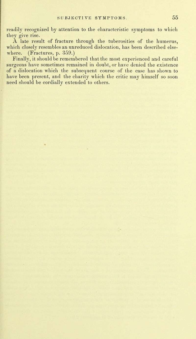 readily recognized by attention to the characteristic symptoms to which they give rise. A late result of fracture through the tuberosities of the humerus, which closely resembles an unreduced dislocation, has been described else- where. (Fractures, p. 359.) Finally, it should be remembered that the most experienced and careful surgeons have sometimes remained in doubt, or have denied the existence of a dislocation which the subsequent course of the case has shown to have been present, and the charity which the critic may himself so soon need should be cordially extended to others.