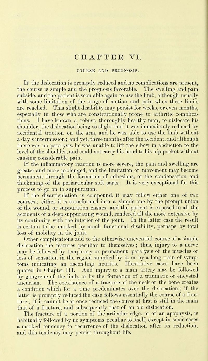 COURSE AND PROGNOSIS. If the dislocation is promptly reduced and no complications are present, the course is simple and the prognosis favorable. The swelling and pain subside, and the patient is soon able again to use the limb, although usually with some limitation of the range of motion and pain when these limits are reached. This slight disability may persist for weeks, or even months, especially in those who are constitutionally prone to arthritic complica- tions. I have known a robust, thoroughly healthy man, to dislocate his shoulder, the dislocation being so slight that it was immediately reduced by accidental traction on the arm, and he was able to use the limb without a day's intermission; and yet, three months after the accident, and although there was no paralysis, he was unable to lift the elbow in abduction to the level of the shoulder, and could not carry his hand to his hip-pocket without causing considerable pain. If the inflammatory reaction is more severe, the pain and swelling are greater and more prolonged, and the limitation of movement may become permanent through the formation of adhesions, or the condensation and thickening of the periarticular soft parts. It is very exceptional for this process to go on to suppuration. If the disarticulation is compound, it may follow either one of two courses; either it is transformed into a simple one by the prompt union of the wound, or suppuration ensues, and the patient is exposed to all the accidents of a deep suppurating wound, rendered all the more extensive by its continuity with the interior of the joint. In the latter case the result is certain to be marked by much functional disability, perhaps by total loss of mobility in the joint. Other complications add to the otherwise uneventful course of a simple dislocation the features peculiar to themselves; thus, injury to a nerve may be followed by temporary or permanent paralysis of the muscles or loss of sensation in the region supplied by it, or by a long train of symp- toms indicating an ascending neuritis. Illustrative cases have been quoted in Chapter III. And injury to a main artery may be followed by gangrene of the limb, or by the formation of a traumatic or encysted aneurism. The coexistence of a fracture of the neck of the bone creates a condition which for a time predominates over the dislocation ; if the latter is promptly reduced tlie case follows essentially the course of a frac- ture ; if it cannot be at once reduced the course at first is still in the main that of a fracture, and subsequently that of an old dislocation. The fracture of a portion of the articular edge, or of an apophysis, is habitually followed by no symptoms peculiar to itself, except in some cases a marked tendency to recurrence of the dislocation after its reduction, and this tendency may persist throughout life.