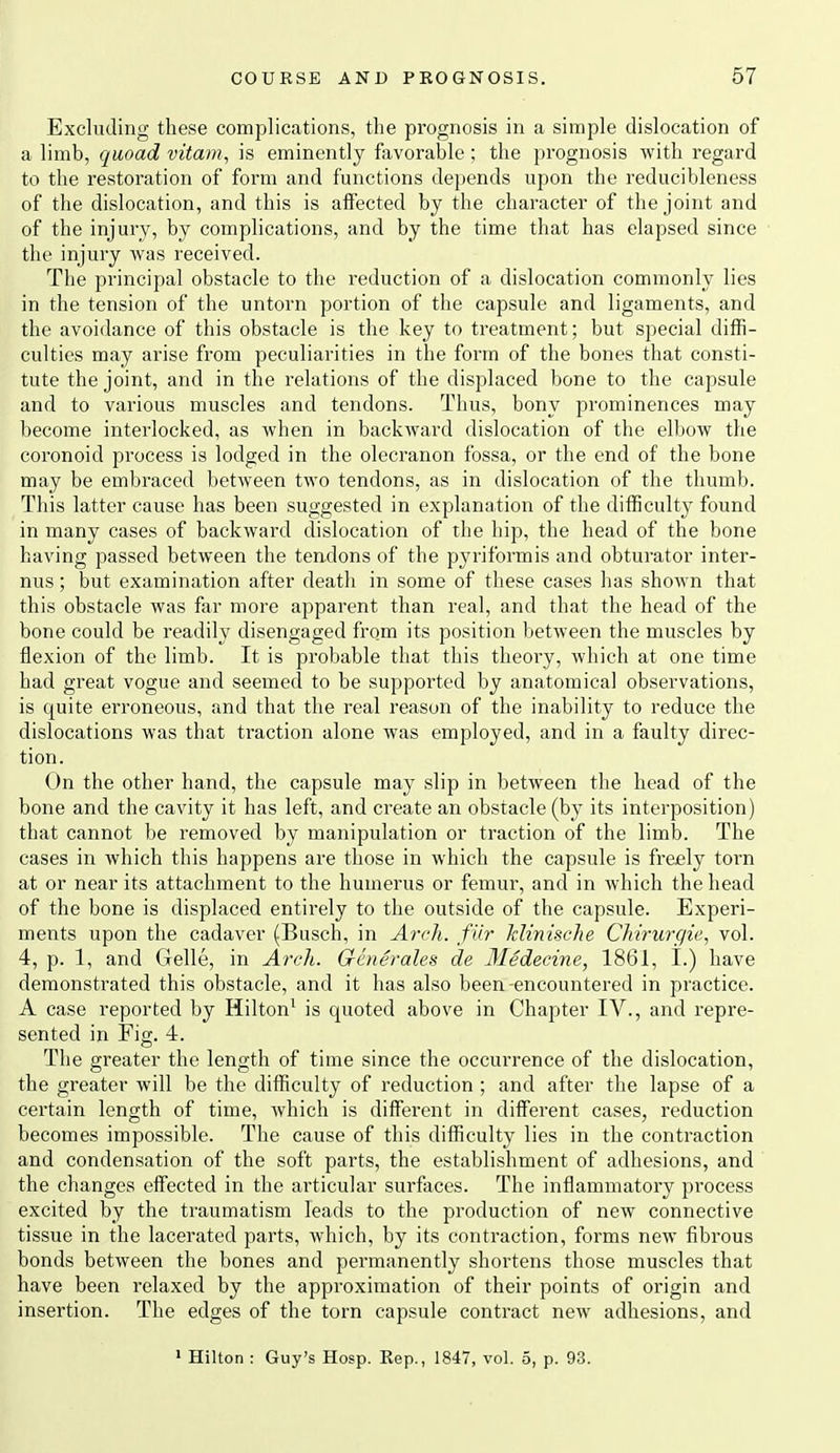 Excluding these complications, the prognosis in a simple dislocation of a limb, quoad vita77i, is eminently favorable; the prognosis with regard to the restoration of form and functions depends upon the reducibleness of the dislocation, and this is affected by the character of the joint and of the injury, by complications, and by the time that has elapsed since the injury was received. The principal obstacle to the reduction of a dislocation commonly lies in the tension of the untorn portion of the capsule and ligaments, and the avoidance of this obstacle is the key to treatment; but special diffi- culties may arise from peculiarities in the form of the bones that consti- tute the joint, and in the relations of the displaced bone to the capsule and to various muscles and tendons. Thus, bony prominences may become interlocked, as when in backward dislocation of the elbow the coronoid process is lodged in the olecranon fossa, or the end of the bone may be embraced between two tendons, as in dislocation of the thumb. This latter cause has been suggested in explanation of the difficulty found in many cases of backward dislocation of the hip, the head of the bone having passed between the tendons of the pyriformis and obturator inter- nus; but examination after death in some of these cases has shown that this obstacle was far more apparent than real, and that the head of the bone could be readily disengaged from its position between the muscles by flexion of the limb. It is probable that this theory, which at one time had great vogue and seemed to be supported by anatomical observations, is quite erroneous, and that the real reason of the inability to reduce the dislocations was that traction alone was employed, and in a faulty direc- tion. On the other hand, the capsule may slip in between the head of the bone and the cavity it has left, and create an obstacle (by its interposition) that cannot be removed by manipulation or traction of the limb. The cases in Avhich this happens are those in which the capsule is freely torn at or near its attachment to the humerus or femur, and in which the head of the bone is displaced entirely to the outside of the capsule. Experi- ments upon the cadaver (Busch, in Arch, fiir Minische Chirurc/ie, vol. 4, p. 1, and Clelle, in Arch. Groterales de Medecine, 1861, I.) have demonstrated this obstacle, and it has also been-encountered in practice. A case reported by Hilton^ is quoted above in Chapter IV., and repre- sented in Fig. 4. The greater the length of time since the occurrence of the dislocation, the greater will be the difficulty of reduction ; and after the lapse of a certain length of time, which is different in different cases, reduction becomes impossible. The cause of this difficulty lies in the contraction and condensation of the soft parts, the establishment of adhesions, and the changes effected in the articular surfices. The inflammatory process excited by the traumatism leads to the production of new connective tissue in the lacerated parts, which, by its contraction, forms new fibrous bonds between the bones and permanently shortens those muscles that have been relaxed by the approximation of their points of origin and insertion. The edges of the torn capsule contract new adhesions, and > Hilton : Guy's Hosp. Kep., 1847, vol. 5, p. 93.