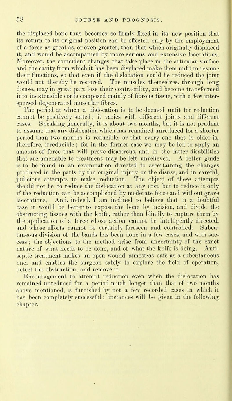 the displaced bone thus becomes so firmly fixed in its new position that its return to its original position can be effected only by the employment of a force as great as, or even greater, than that which originally displaced it, and would be accompanied by more serious and extensive lacerations. Moreover, the coincident changes that take place in the articular surface and the cavity from which it has been displaced make them unfit to resume their functions, so that even if the dislocation could be reduced the joint would not thereby be restored. The muscles themselves, through long disuse, may in great part lose their contractility, and become transformed into inextensible cords composed mainly of fibrous tissue, Avith a few inter- spersed degenerated muscular fibres. The period at which a dislocation is to be deemed unfit for reduction cannot be positively stated; it varies with different joints and different cases. Speaking generally, it is about two months, but it is not prudent to assume that any dislocation which has remained unreduced for a shorter period than two months is reducible, or that every one that is older is, therefore, irreducible; for in the former case we may be led to apply an amount of force that will prove disastrous, and in the latter disabilities that are amenable to treatment may be left unrelieved. A better guide is to be found in an examination directed to ascertainino; the chano-es produced in the parts by the original injury or the disuse, and in careful, judicious attempts to make reduction. The object of these attempts should not be to reduce the dislocation at any cost, but to reduce it only if the reduction can be accomplished by moderate force and without grave lacerations. And, indeed, I am inclined to believe that in a doubtful case it would be better to expose the bone by incision, and divide the obstructing tissues with the knife, rather than blindly to rupture them by the application of a force whose action cannot be intelligently directed, and whose efforts cannot be certainly foreseen and controlled. Subcu- taneous division of the bands has been done in a few cases, and with suc- cess ; the objections to the method arise from uncertainty of the exact nature of what needs to be done, and of what the knife is doing. Anti- septic treatment makes an open wound almost-as safe as a subcutaneous one, and enables the surgeon safely to explore the field of operation, detect the obstruction, and remove it. Encouragement to attempt reduction even wheh the dislocation has remained unreduced for a period much longer than that of two months above mentioned, is furnished by not a few recorded cases in which it has been completely successful; instances will be given in the following chapter.