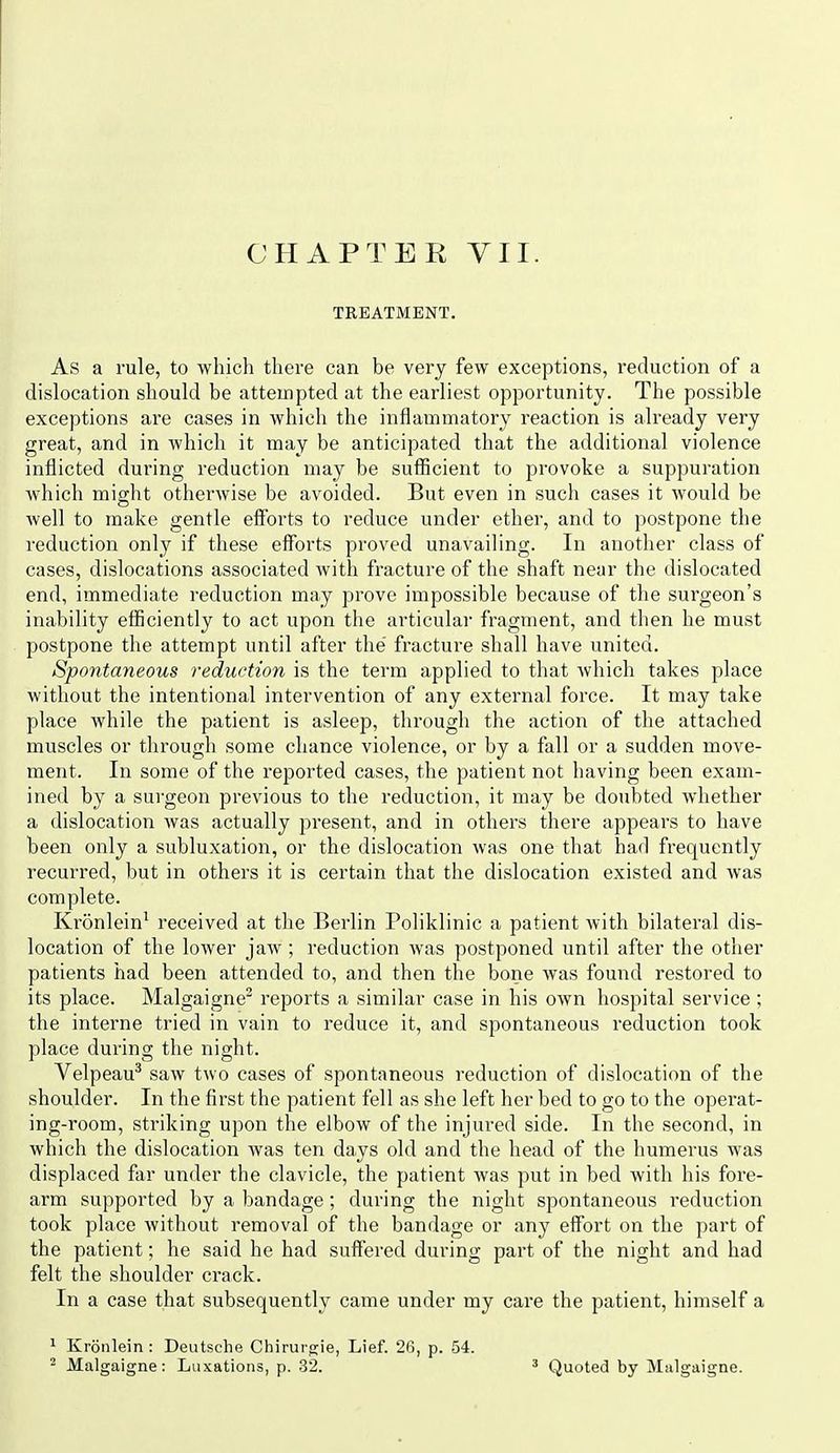 TREATMENT. As a rule, to which there can be very few exceptions, reduction of a dislocation should be attempted at the earliest opportunity. The possible exceptions are cases in which the inflammatory reaction is already very great, and in which it may be anticipated that the additional violence inflicted during reduction may be sufiicient to provoke a suppuration which might otherwise be avoided. But even in such cases it would be well to make gentle eiforts to reduce under ether, and to postpone the reduction only if these efforts proved unavailing. In another class of cases, dislocations associated with fracture of the shaft near the dislocated end, immediate reduction may prove impossible because of the surgeon's inability efliciently to act upon the ai'ticular fragment, and then he must postpone the attempt until after the' fracture shall have united. Spontaneous reduction is the term applied to that which takes place without the intentional intervention of any external force. It may take place while the patient is asleep, through the action of the attached muscles or through some chance violence, or by a fall or a sudden move- ment. In some of the reported cases, the patient not having been exam- ined by a surgeon previous to the reduction, it may be doubted whether a dislocation was actually present, and in others there appears to have been only a subluxation, or the dislocation was one that had frequently recurred, but in others it is certain that the dislocation existed and was complete. Kronlein^ received at the Berlin Poliklinic a patient with bilateral dis- location of the lower jaw; reduction was postponed until after the other patients had been attended to, and then the bone was found restored to its place. Malgaigne reports a similar case in his own hospital service; the interne tried in vain to reduce it, and spontaneous reduction took place during the night. Velpeau^ saw two cases of spontaneous reduction of dislocation of the shoulder. In the first the patient fell as she left her bed to go to the operat- ing-room, striking upon the elbow of the injured side. In the second, in which the dislocation was teir days old and the head of the humerus was displaced far under the clavicle, the patient was put in bed with his fore- arm supported by a bandage; during the night spontaneous reduction took place without removal of the bandage or any effort on the part of the patient; he said he had suffered during part of the night and had felt the shoulder crack. In a case that subsequently came under my care the patient, himself a ^ Kronlein : Deutsche Chirui gie, Lief. 26, p. 54. ^ Malgaigne: Luxations, p. 32. Quoted by Malgaigne.