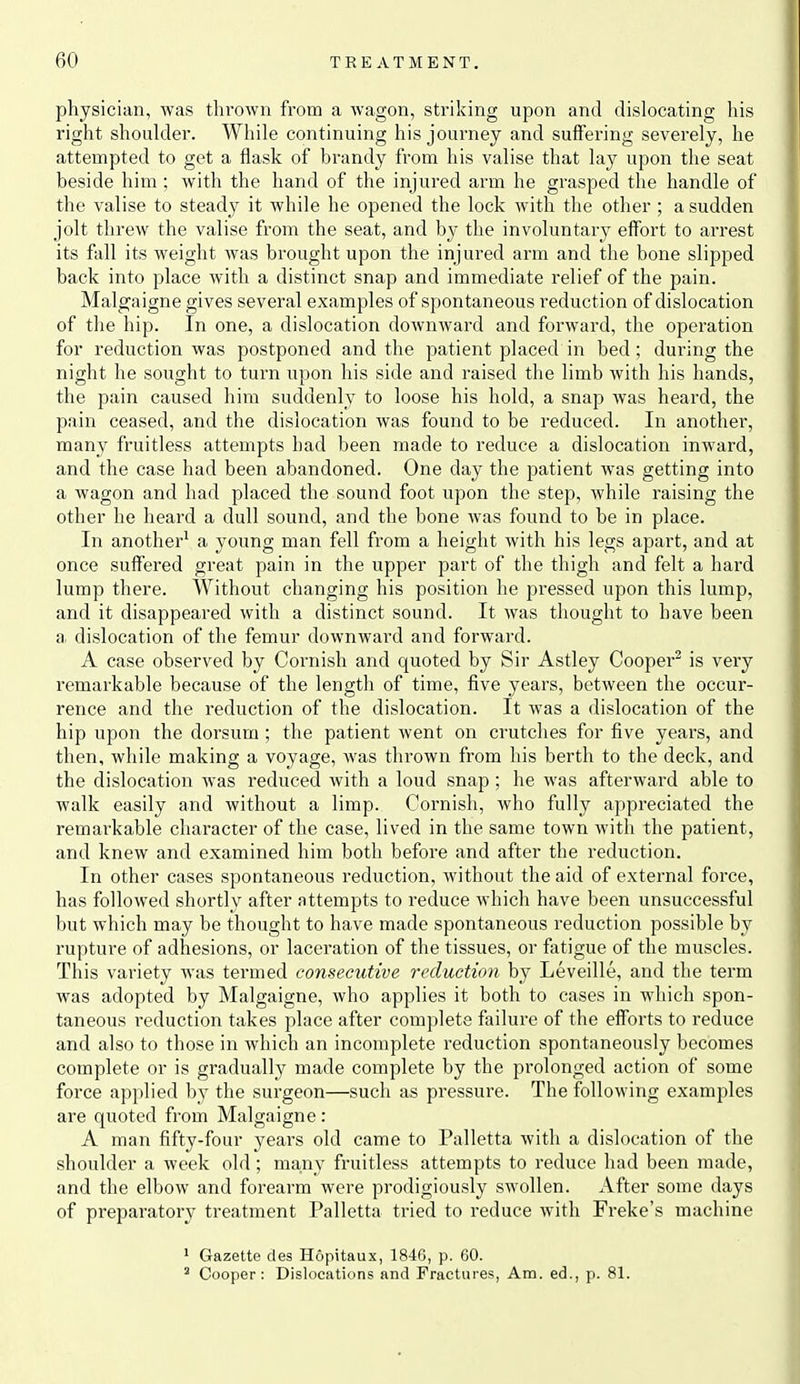 physician, was thrown from a wagon, striking upon and dislocating his right shoulder. While continuing his journey and suffering severely, he attempted to get a flask of brandy from his valise that lay upon the seat beside him ; with the hand of the injured arm he grasped the handle of the valise to steady it while he opened the lock with the other ; a sudden jolt threw the valise from the seat, and by the involuntary effort to arrest its fall its weight was brought upon the injured arm and the bone slipped back into place with a distinct snap and immediate relief of the pain. Malgaigne gives several examples of spontaneous reduction of dislocation of the hip. In one, a dislocation downward and forward, the operation for reduction was postponed and the patient placed in bed; during the night he sought to turn upon his side and raised the limb with his hands, the pain caused him suddenly to loose his hold, a snap was heard, the pain ceased, and the dislocation was found to be reduced. In another, many fruitless attempts had been made to reduce a dislocation inward, and the case had been abandoned. One day the patient was getting into a wagon and had placed the sound foot upon the step, while raising the other he heard a dull sound, and the bone was found to be in place. In another^ a young man fell from a height with his legs apart, and at once suffered great pain in the upper part of the thigh and felt a hard lump there. Without changing his position he pressed upon this lump, and it disappeared with a distinct sound. It was thought to have been a dislocation of the femur downward and forward. A case observed by Cornish and quoted by Sir Astley Cooper^ is very remarkable because of the length of time, five years, between the occur- rence and the reduction of the dislocation. It was a dislocation of the hip upon the dorsum ; the patient went on crutches for five years, and then, while making a voyage, was thrown from his berth to the deck, and the dislocation was reduced with a loud snap; he was afterward able to walk easily and without a limp. Cornish, who fully appreciated the remarkable character of the case, lived in the same town with the patient, and knew and examined him both before and after the reduction. In other cases spontaneous reduction, without the aid of external force, has followed shortly after attempts to reduce Mdiich have been unsuccessful but which may be thought to have made spontaneous reduction possible by rupture of adhesions, or laceration of the tissues, or fatigue of the muscles. This variety was termed consecutive reduction by Leveille, and the term was adopted by Malgaigne, who applies it both to cases in which spon- taneous reduction takes place after complete failure of the efforts to reduce and also to those in which an incomplete reduction spontaneously becomes complete or is gradually made complete by the prolonged action of some force applied by the surgeon—such as pressure. The following examples are quoted from Malgaigne : A man fifty-four years old came to Palletta with a dislocation of the shoulder a week old; many fruitless attempts to reduce had been made, and the elbow and forearm were prodigiously swollen. After some days of preparatory treatment Palletta tried to reduce with Freke's machine * Gazette des Hopitaux, 1846, p. 60. ' Cooper: Dislocations and Fractures, Am. ed., p. 81.