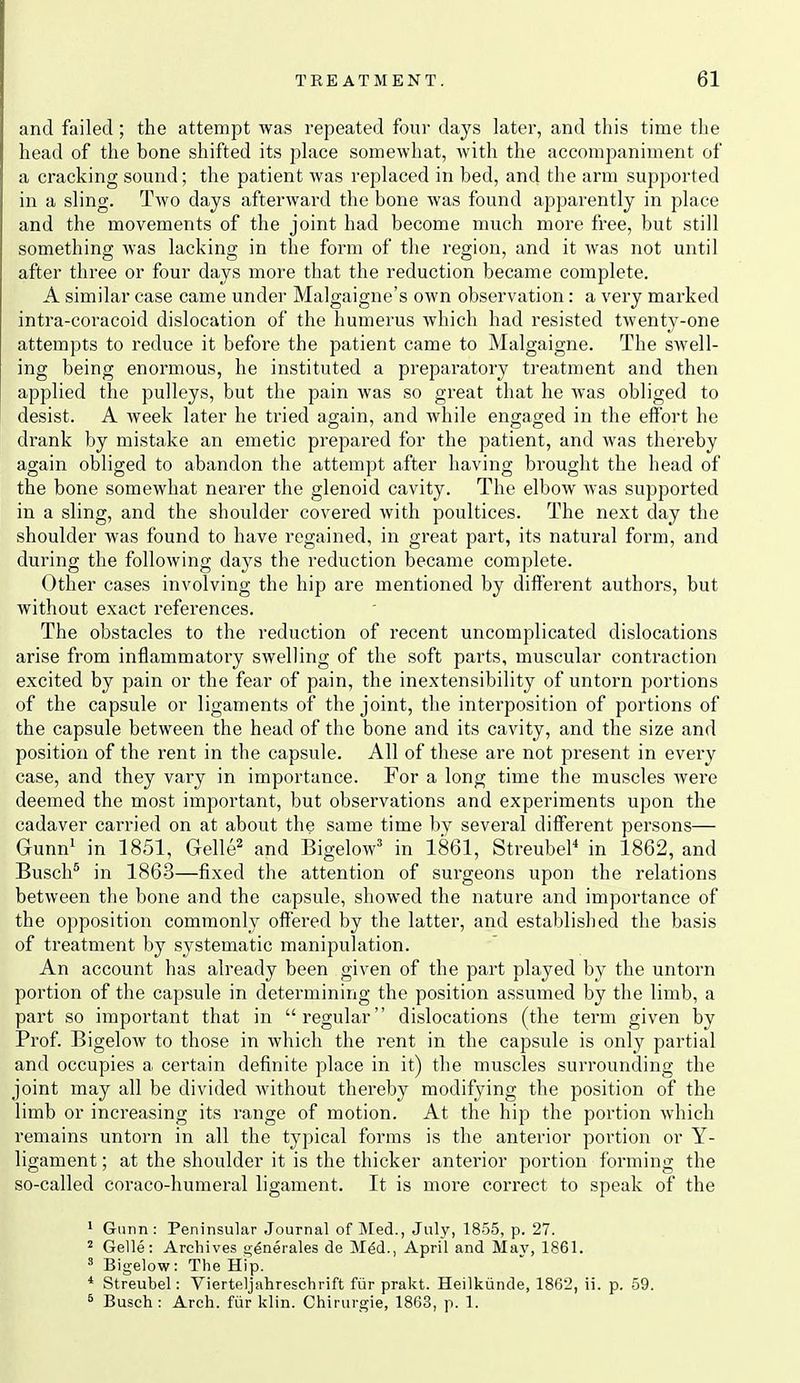 ;ind failed ; the attempt was repeated four days later, and this time the head of the bone shifted its place somewhat, with the accompaniment of a cracking sound; the patient was replaced in bed, and the arm supported in a sling. Two days afterward the bone was found apparently in place and the movements of the joint had become much more free, but still something was lacking in the form of the region, and it was not until after three or four days more that the reduction became complete. A similar case came under Malgaigne's own observation: a very marked intra-coracoid dislocation of the humerus which had resisted twenty-one attempts to reduce it before the patient came to Malgaigne. The swell- ing being enormous, he instituted a preparatory treatment and then applied the pulleys, but the pain was so great that he Avas obliged to desist. A week later he tried again, and while engaged in the effort he drank by mistake an emetic prepared for the patient, and was thereby again obliged to abandon the attempt after having brought the head of the bone somewhat nearer the glenoid cavity. The elbow was supported in a sling, and the shoulder covered with poultices. The next day the shoulder was found to have regained, in great part, its natural form, and during the following days the reduction became complete. Other cases involving the hip are mentioned by different authors, but without exact references. The obstacles to the reduction of recent uncomplicated dislocations arise from inflammatory swelling of the soft parts, muscular contraction excited by pain or the fear of pain, the inextensibility of untorn portions of the capsule or ligaments of the joint, the interposition of portions of the capsule between the head of the bone and its cavity, and the size and position of the rent in the capsule. All of these are not present in every case, and they vary in importance. For a long time the muscles were deemed the most important, but observations and experiments upon the cadaver carried on at about the same time by several different persons— Gunn^ in 1851, Gelle^ and Bigelow' in 1861, Streubel* in 1862, and Busch^ in 1863—fixed the attention of surgeons upon the relations between the bone and the capsule, showed the nature and importance of the opposition commonly offered by the latter, and established the basis of treatment by systematic manipulation. An account has already been given of the part played by the untorn portion of the capsule in determining the position assumed by the limb, a part so important that in regular dislocations (the term given by Prof. Bigelow to those in which the rent in the capsule is only partial and occupies a certain definite place in it) the muscles surrounding the joint may all be divided Avithout thereby modifying the position of the limb or increasing its range of motion. At the hip the portion which remains untorn in all the typical forms is the anterior portion or Y- ligament; at the shoulder it is the thicker anterior portion foi'ming the so-called coraco-humeral ligament. It is more correct to speak of the ' Gunn : Peninsular .Journal of Med., July, 1855, p. 27. ^ Gelle: Archives t;enerales de M^d., April and Mav, 1861. ' Bigelow: The Hip. * Streuhel: Vierteljahreschrift fiir prakt. Heilkiinde, 1862, ii. p. 59. ^ Busch : Arch, fur klin. Chiriirgie, 1863, p. 1.