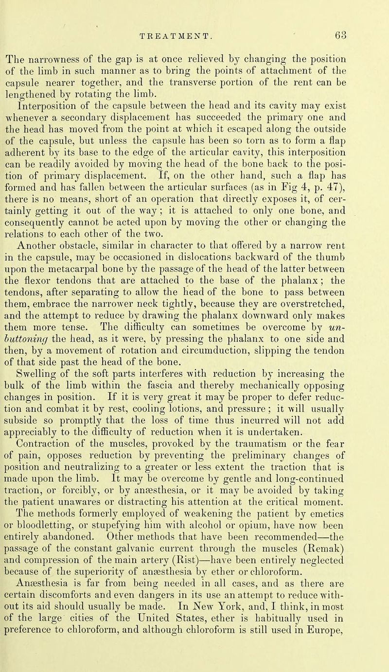 The narrowness of the gap is at once relieved by changing the position of the limb in such manner as to bring the points of attachment of the capsule nearer together, and the transverse portion of the rent can be lengthened by rotating the limb. Interposition of the capsule between the head and its cavity may exist whenever a secondary displacement has succeeded the primary one and the head has moved from the point at which it escaped along the outside of the capsule, but unless the capsule has been so torn as to form a flap adherent by its base to the edge of the articular cavity, this interposition can be I'eadily avoided by moving the head of the bone back to the posi- tion of primary displacement. If, on the other hand, such a flap has formed and has fallen between the articular surfaces (as in Fig 4, p. 47), there is no means, short of an operation that directly exposes it, of cer- tainly getting it out of the way; it is attached to only one bone, and consequently cannot be acted upon by moving the other or changing the relations to each other of the two. Another obstacle, similar in character to that offered by a narrow rent in the capsule, may be occasioned in dislocations backward of the thumb upon the metacarpal bone by the passage of the head of the latter between the flexor tendons that are attached to the base of the phalanx ; the tendons, after separating to allow the head of the bone to pass between them, embrace the narrower neck tightly, because they are ovei'stretched, and the attempt to reduce by drawing the phalanx downward only makes them more tense. The difficulty can sometimes be overcome by un- buttonmg the head, as it were, by pressing the phalanx to one side and then, by a movement of rotation and circumduction, slipping the tendon of that side past the head of the bone. Swelling of the soft parts interferes with reduction by increasing the bulk of the limb within the fascia and thereby mechanically opposing changes in position. If it is very great it may be proper to defer reduc- tion and combat it by rest, cooling lotions, and pressure; it will usually subside so promptly that the loss of time thus incurred will not add appreciably to the difl5culty of reduction when it is undertaken. Contraction of the muscles, provoked by the traumatism or the fear of pain, opposes reduction by preventing the preliminary changes of position and neutralizing to a greater or less extent the traction that is made upon the limb. It may be overcome by gentle and long-continued traction, or forcibly, or by anfesthesia, or it may be avoided by taking the patient unawai'es or distracting his attention at the critical moment. The methods formerly employed of weakening the patient by emetics or bloodletting, or stupefying him with alcohol or opium, have now been entirely abandoned. Other methods that have been recommended—the passage of the constant galvanic current through the muscles (Remak) and compression of the main artery (Rist)—have been entirely neglected because of the superiority of antsesthesia by ether or chloroform. Anfesthesia is far from being needed in all cases, and as thei'e are certain discomforts and even dangers in its use an attempt to reduce with- out its aid should usually be made. In New York, and, I think, in most of the large cities of the United States, ether is habitually used in preference to chloroform, and although chloroform is still used in Europe,