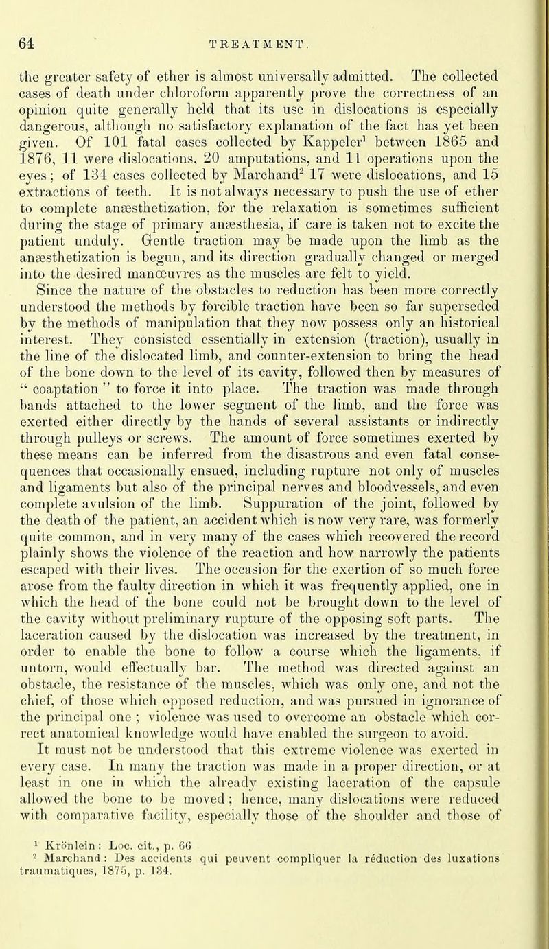 the greater safety of ether is almost univei'sally admitted. The collected cases of death under chloroform apparently prove the correctness of an opinion quite generally held that its use in dislocations is especially dangerous, although no satisfactory explanation of the fact has yet heen given. Of 101 fatal cases collected by Kappeler' between 1865 and 1876, 11 were dislocations, 20 amputations, and 11 operations upon the eyes; of 134 cases collected by Marchand 17 were dislocations, and 15 extractions of teeth. It is not always necessary to push the use of ether to complete ansesthetization, for the relaxation is sometimes sufficient during the stage of primary anaesthesia, if care is taken not to excite the patient unduly. Gentle traction may be made upon the limb as the ansesthetization is begun, and its direction gradually changed or merged into the desired manoeuvres as the muscles are felt to yield. Since the nature of the obstacles to reduction has been more correctly understood the methods by forcible traction have been so far superseded by the methods of manipulation that they now possess only an historical interest. They consisted essentially in extension (traction), usually in the line of the dislocated limb, and counter-extension to bring the head of the bone down to the level of its cavity, followed then by measures of  coaptation  to force it into place. The traction was made through bands attached to the lower segment of the limb, and the force was exerted either directly by the hands of several assistants or indirectly through pulleys or screws. The amount of force sometimes exerted by these means can be inferred from the disastrous and even fatal conse- quences that occasionally ensued, including rupture not only of muscles and ligaments but also of the principal nerves and bloodvessels, and even complete avulsion of the limb. Suppuration of the joint, followed by the death of the patient, an accident which is now very rare, was formerly quite common, and in very many of the cases which recovered the record plainly shows the violence of the reaction and how narrowly the patients escaped witli their lives. The occasion for tlie exertion of so much foi'ce arose from the faulty direction in which it was frequently applied, one in which the head of the bone could not be brought down to the level of the cavity without preliminary rupture of the opposing soft parts. The laceration caused by the dislocation was increased by the treatment, in order to enable the bone to follow a course which the ligaments, if untorn, would effectually bar. The method was directed against an obstacle, the resistance of the muscles, which was only one, and not the chief, of those which opposed reduction, and was pursued in ignorance of the principal one ; violence was used to overcome an obstacle which cor- rect anatomical knowledsre would have enabled the suro-eon to avoid. It must not be understood that this extreme violence was exerted in every case. In many the traction was made in a proper direction, or at least in one in which the already existing lacei'ation of the capsule allowed the bone to be moved; hence, many dislocations were reduced with comparative facility, especially those of the shoulder and those of 1 Kriinlein : Loc. cit., p. 60 ^ Marchand : Des accidents qui peuvent compliquer la reduction des luxations traumatiques, 1875, p. 134.
