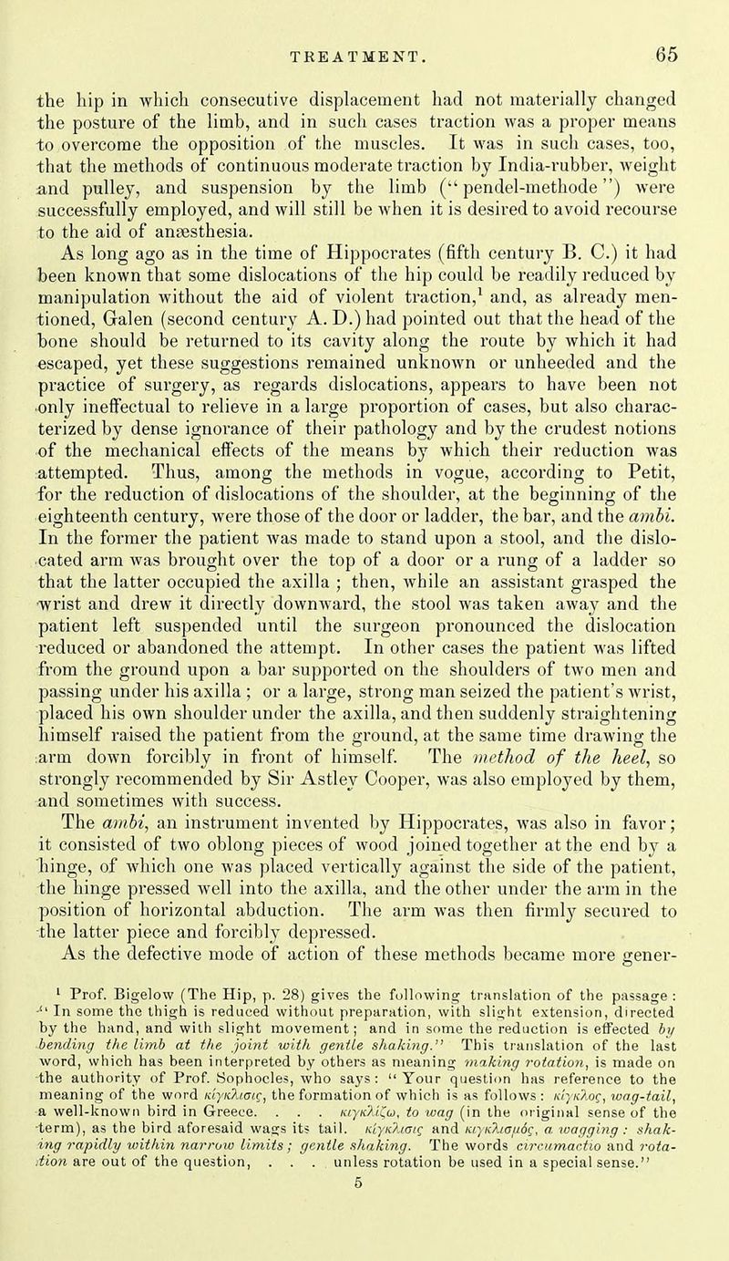 the hip in which consecutive displacement had not materially changed the posture of the limb, and in such cases traction was a proper means to overcome the opposition of the muscles. It was in such cases, too, that the methods of continuous moderate traction by India-rubber, weight and pulley, and suspension by the limb ( pendel-methode) were successfully employed, and will still be when it is desired to avoid recourse to the aid of anaesthesia. As long ago as in the time of Hippocrates (fifth century B. C.) it had been known that some dislocations of tlie hip could be readily reduced by manipulation without the aid of violent traction,^ and, as already men- tioned, Galen (second century A.D.)had pointed out that the head of the bone should be returned to its cavity along the route by which it had escaped, yet these suggestions remained unknown or unheeded and the practice of surgery, as regards dislocations, appears to have been not only ineffectual to relieve in a large proportion of cases, but also charac- terized by dense ignorance of their pathology and by the crudest notions of the mechanical effects of the means by which their reduction was attempted. Thus, among the methods in vogue, according to Petit, for the reduction of dislocations of the shoulder, at the beginning of tlie eighteenth century, were those of the door or ladder, the bar, and the ambi. In the former the patient was made to stand upon a stool, and the dislo- cated arm was brought over the top of a door or a rung of a ladder so that the latter occupied the axilla ; then, while an assistant grasped the •wrist and drew it directly downward, the stool was taken away and the patient left suspended until the surgeon pronounced the dislocation ■reduced or abandoned the attempt. In other cases the patient was lifted from the ground upon a bar supported on the shoulders of two men and passing under his axilla ; or a large, strong man seized the patient's wrist, placed his own shoulder under the axilla, and then suddenly straightening himself raised the patient from the ground, at the same time drawing the ;arm down forcibly in front of himself. The method of the heel, so strongly recommended by Sir Astley Cooper, was also employed by them, and sometimes with success. The amhi, an instrument invented by Hippocrates, was also in favor; it consisted of two oblong pieces of wood joined together at the end by a hinge, of which one was placed vertically against the side of the patient, the hinge pressed well into the axilla, and the other under the arm in the position of horizontal abduction. The arm was then firml}^ secured to the latter piece and forcibly depressed. As the defective mode of action of these methods became more gener- ' Prof. Bigelow (The Hip, p. 28) gives the fallowing trnnslation of the passage : -'' In some the thigh is reduced without preparation, with slight extension, directed by the hand, and with slight movement; and in some the reduction is effected bij ■ bending the limb at the joint with geritLe shaking. This transhition of the last word, which has been interpreted by others as meaning making rotation, is made on the authority of Prof. Sophocles, who says: Your question has reference to the meaning of the word KiyKliatc, the formation of which is as follows: kI-}k?loc, wag-fail, & well-known bird in Greece. . . . KiyK?u!^(j, to wag (in the original sense of the ■term), as the bird aforesaid wags its tail. KiyKhai^ and KiyKha/JOC, a. wagging : shak- ing rapidly within narroto limits; gentle shaking. The words circumactio and rota- tion are out of the question, .... unless rotation be used in a special sense. 6