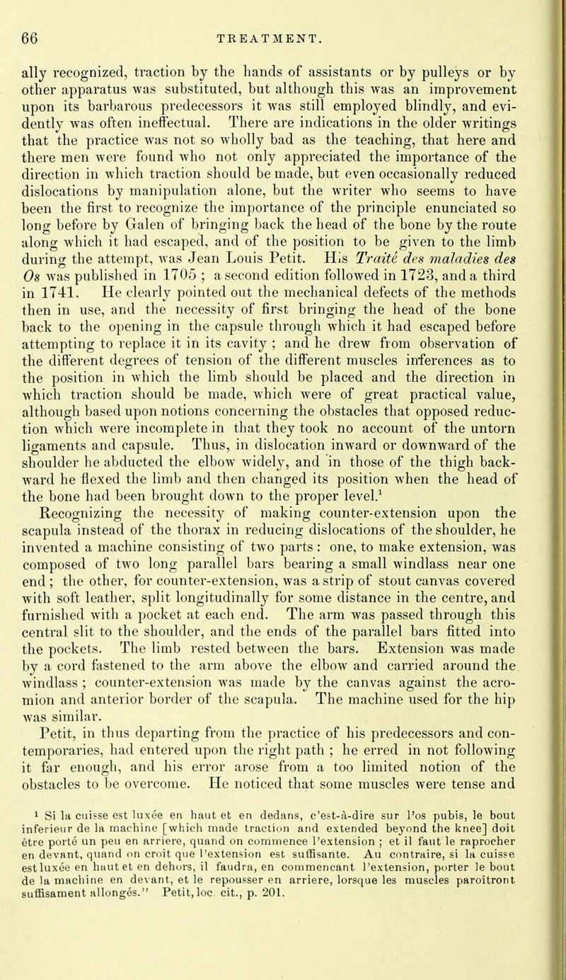 ally recognized, traction by the hands of assistants or by pulleys or by other apparatus was substituted, but although this was an improvement upon its barbarous predecessors it was still employed blindly, and evi- dently was often ineffectual. There are indications in the older writings that the practice was not so wholly bad as the teaching, that here and there men were found who not only appreciated the importance of the direction in which traction should be made, but even occasionally reduced dislocations by manipulation alone, but the writer who seems to have been the first to recognize the importance of the principle enunciated so long before by Galen of bringing back the head of the bone by the route along which it had escaped, and of the position to be given to the limb during the attempt, was Jean Louis Petit. His Traite dcs maladies des Os was published in 1705 ; a second edition followed in 1723, and a third in 1741. He clearly pointed out the mechanical defects of the methods then in use, and the necessity of first bringing the head of the bone back to the opening in the capsule through which it had escaped before attempting to replace it in its cavity ; and he drew from observation of the different degrees of tension of the different muscles inferences as to the position in which the limb should be placed and the direction in which traction should be made, which were of great practical value, although based upon notions concerning the obstacles that opposed reduc- tion which were incomplete in that they took no account of the untorn ligaments and capsule. Thus, in dislocation inward or downward of the shoulder he abducted the elbow widely, and in those of the thigh back- ward he flexed the limb and then changed its position when the head of the bone had been brought down to the proper level.' Recognizing the necessity of making counter-extension upon the scapula instead of the thorax in reducing dislocations of the shoulder, he invented a machine consisting of two parts: one, to make extension, was composed of two long parallel bars bearing a small windlass near one end ; the other, for counter-extension, was a strip of stout canvas covered with soft leather, split longitudinally for some distance in the centre, and furnished with a pocket at each end. The arm was passed through this centi'al slit to the shoulder, and the ends of the parallel bai's fitted into the pockets. The limb rested between the bars. Extension was made by a cord fiistened to the arm above the elbow and carried around the windlass ; counter-extension was made by the canvas against the acro- mion and anterior border of the scapula. The machine used for the hip was similar. Petit, in thus departing from the practice of his predecessors and con- temporaries, had entered upon the right path ; he erred in not following it far enough, and his error arose from a too limited notion of the obstacles to be overcome. He noticed that some muscles were tense and I Si la ciiifse est luxee en haut et en dedans, c'est-;\-dire sur I'os pubis, le bout inferieur de la machine [which made traction and extended beyond the knee] doit etre poile un pen en arriere, quand on commence I'estension ; et il faut le raprocher en devant, quand on croit que I'extension est siilBsante. Au contraii-e, si la cuisse est luxee en hautet en dehors, il faiidra, en commencant I'extension, porter le bout de la machine en devant, et le repousser en arriere, lorsque les muscles paroitront suflSsament allonges. Petit,loc cit., p. 201.