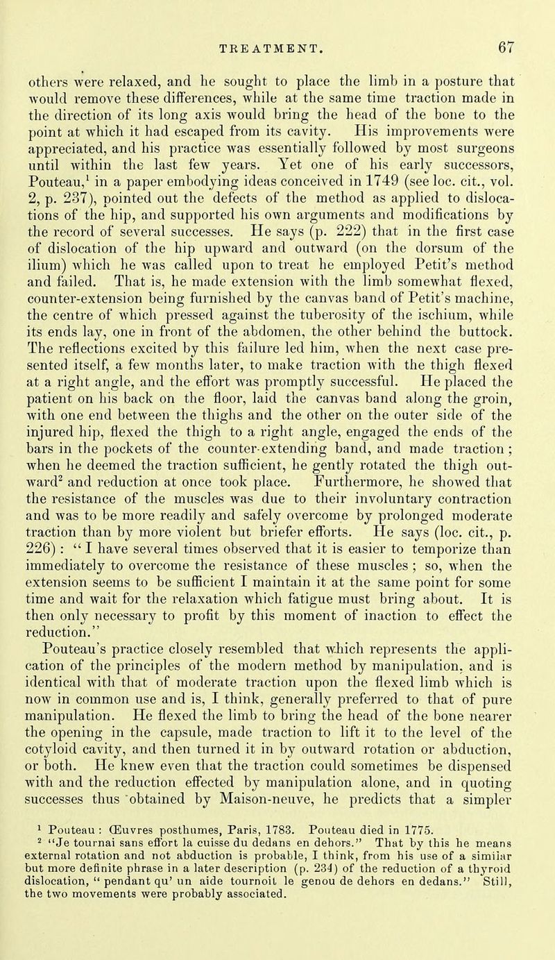 others were relaxed, and he sought to place the limb in a posture that Avould remove these differences, while at the same time traction made in the direction of its long axis would bring the head of the bone to the point at which it had escaped from its cavity. His improvements were appreciated, and his practice was essentially followed by most surgeons until within the last few years. Yet one of his early successors, Pouteau,' in a paper embodying ideas conceived in 1749 (see loc. cit., vol. 2, p. 237), pointed out the defects of the method as applied to disloca- tions of the hip, and supported his own arguments and modifications by the record of several successes. He says (p. 222) that in the first case of dislocation of the hip upward and outward (on the dorsum of the ilium) which he was called upon to treat he employed Petit's method and failed. That is, he made extension with the limb somewhat flexed, counter-extension being furnished by the canvas band of Petit's machine, the centre of which pressed against the tuberosity of the ischium, while its ends lay, one in front of the abdomen, the other behind the buttock. The reflections excited by this failure led him, when the next case pre- sented itself, a few months later, to make traction with the thigh flexed at a right angle, and the effort was promptly successful. He placed the patient on his back on the floor, laid the canvas band along the groin, with one end between the thighs and the other on the outer side of the injured hip, flexed the thigh to a right angle, engaged the ends of the bars in the pockets of the counter-extending band, and made traction; when he deemed the traction sufficient, he gently rotated the thigh out- ward^ and reduction at once took place. Furthermore, he showed that the resistance of the muscles was due to their involuntary contraction and was to be more readily and safely overcome by prolonged moderate traction than by more violent but briefer efforts. He says (loc. cit., p. 226) :  I have several times observed that it is easier to temporize than immediately to overcome the resistance of these muscles ; so, when the extension seems to be sufficient I maintain it at the same point for some time and wait for the relaxation which fatigue must bring about. It is then only necessary to profit by this moment of inaction to effect the reduction. Pouteau's practice closely resembled that w-hich represents the appli- cation of the principles of the modern method by manipulation, and is identical with that of moderate traction upon the flexed limb which is now in common use and is, I think, generally preferred to that of pure manipulation. He flexed the limb to bring the head of the bone nearer the opening in the capsule, made traction to lift it to the level of the cotyloid cavity, and then turned it in by outward rotation or abduction, or both. He knew even that the traction could sometimes be dispensed with and the reduction effected by manipulation alone, and in quoting successes thus obtained by Maison-neuve, he predicts that a simpler > Pouteau : (Euvres postliiimes, Paris, 1783. Pouteau died in 1775. ^ Je tournai sans eflbrt la cuisse du dedans en dehors. That by this he means external rotation and not abduction is probable, I think, from his use of a similar but more definite phrase in a later description (p. 234) of the reduction of a thyroid dislocation,  pendant qu'un aide tournoil le genou de dehors en dedans. Still, the two movements were probably associated.