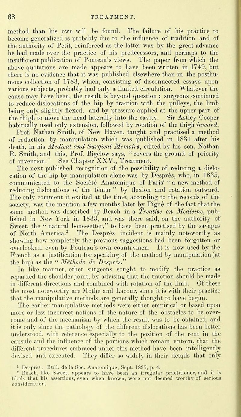 method than his own will be found. The failure of his practice to become generalized is probably due to the influence of tradition and of the authority of Petit, reinforced as the latter was by the great advance he had made over the practice of his predecessors, and perhaps to the insufficient publication of Pouteau's views. The paper from which the above quotations are made appears to have been written in 1749, but there is no evidence that it was published elsewhere than in the posthu- mous collection of 1783, which, consisting of disconnected essays upon various subjects, probably had only a limited circulation. Whatever the cause may have been, the result is beyond question ; surgeons continued to reduce dislocations of the hip by traction with the pulleys, the limb being only slightly flexed, and by pressure applied at the upper part of the thigh to move the head laterally into the cavity. Sir Astley Cooper habitually used only extension, followed by rotation of the thigh imvard. Prof. Nathan Smith, of New Haven, taught and practised a method of reduction by manipulation which was published in 1831 after his death, in his Medical and Surgical Memoirs, edited by his son, Nathan R. Smith, and this, Prof. Bigelow says,  covers the ground of priority of invention. See Chapter XXV., Treatment. The next published recognition of the possibility of reducing a dislo- cation of the hip by manipulation alone was by Despres, who, in 1835, communicated to the Societe Anatomique of Paris'  a new method of reducing dislocations of the femur by flexion and rotation outward. The only comment it excited at the time, according to the records of the society, was the mention a few months later by Pigne of the fact that the same method was described by Beach in a Treatise on Medicine, pub- lished in New York in 1833, and was there said, on the authority of Sweet, the  natui'al bone-setter, to have been practised by the savages of North America.^ The Despres incident is mainly noteworthy as showing how completely the previous suggestions had been forgotten or overlooked, even by Pouteau's OAvn countrymen. It is now used by the French as a justification for speaking of the method by manipulation (at the hip) as the '■^ Methode de Despres. In like manner, other surgeons sought to modify the practice as regarded the shoulder-joint, by advising that the traction should be made in diflerent dii'ections and combined with rotation of the limb. Of these the most noteworthy are Mothe and Lacour, since it is with their practice that the manipulative methods are generally thought to have begun. The earlier manipulative methods were either empirical or based upon more or less incorrect notions of the nature of the obstacles to be over- come and of the mechanism by which the result was to be obtained, and it is only since the pathology of the different dislocations has been better understood, with reference especially to the position of the rent in the capsule and the influence of the portions which remain untorn, that the different procedures embraced under this method have been intelligently devised and executed. They differ so widely in their details that only 1 Despres : Bull, de la Soc. Anatomique, Sept. 1835, p. 4. 2 Beach, like Sweet, appears to have been an irregular practitioner, and it is likely that his assertions, even when known, were not deemed worthy of serious consideration.