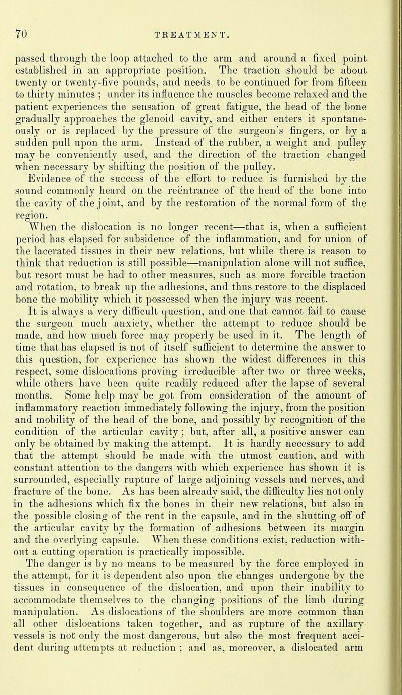 passed through the loop attached to the arm and around a fixed point established in an appropriate position. The traction should be about twenty or twenty-five pounds, and needs to be continued for from fifteen to thirty minutes ; under its influence the muscles become relaxed and the patient experiences the sensation of great fatigue, the head of the bone gradually approaches the glenoid cavity, and either enters it spontane- ously or is replaced by the pressure of the surgeon's fingers, or by a sudden pull upon the arm. Instead of the rubber, a weight and pulley may be conveniently used, and the direction of the traction changed when necessary by shifting the position of the pulley. Evidence of the success of the effort to reduce is furnished by the sound commonly heard on the reentrance of the head of the bone into the cavity of the joint, and by the restoration of the normal form of the region. When the dislocation is no longer recent—that is, when a sufiicient period has elapsed for subsidence of the inflammation, and for union of the lacerated tissues in their new relations, but while there is reason to think that reduction is still possible—manipulation alone will not suflice, but resort must be had to other measures, such as more forcible traction and rotation, to break up the adhesions, and thus restore to the displaced bone the mobility which it possessed when the injury was recent. It is always a very difficult question, and one that cannot fail to cause the surgeon much anxiety, whether the attempt to reduce should be made, and how much force may properly be used in it. The length of time that has elapsed is not of itself sufficient to determine the answer to this question, for experience has shown the widest differences in this respect, some dislocations proving irreducible after two or three weeks, Avhile others have been quite readily reduced after the lapse of several months. Some help may be got from consideration of the amount of inflammatory reaction immediately following the injury, from the position and mobility of the head of the bone, and possibly by recognition of the condition of the ai'ticular cavity; but, after all, a positive answer can only be obtained by making the attempt. It is hardly necessary to add that the attempt should be made with the utmost caution, and with constant attention to the dangei's with which experience has shown it is surrounded, especially rupture of large adjoining vessels and nerves, and fracture of the bone. As has been already said, the difficulty lies not only in the adhesions which fix the bones in their new relations, but also in the possible closing of the rent in the capsule, and in the shutting off of the articular cavity by the formation of adhesions between its margin and the overlying capsule. When these conditions exist, reduction with- out a cutting opei'ation is practically impossible. The danger is by no means to be measured by the force employed in the attempt, for it is dependent also upon the changes undergone by the tissues in consequence of the dislocation, and upon their inability to accommodate themselves to the changing positions of the limb during manipulation. As dislocations of the shoulders are more common than all other dislocations taken together, and as rupture of the axillary vessels is not only the most dangerous, but also the most frequent acci- dent during attempts at reduction ; and as, moreover, a dislocated arm