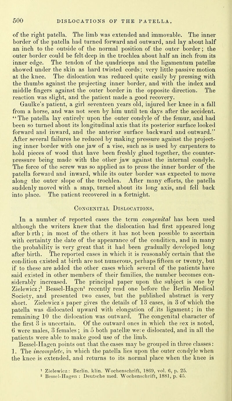 of the right patella. The limb was extended and immovable. The inner border of the patella had turned forward and outward, and lay about half an inch to the outside of the normal position of the outer border; the outer border could be felt deep in the trochlea about half an inch from its inner edge. The tendon of the quadriceps and the ligamentum patellae showed under the skin as hard twisted cords; very little passive motion at the knee. The dislocation was reduced quite easily by pressing with the thumbs against the projecting inner border, and with the index and middle fingers against the outer border in the opposite direction. The reaction was slight, and the patient made a good recovery. Gaulke's patient, a girl seventeen years old, injured her knee in a fall from a horse, and was not seen by him until ten days after the accident. The patella lay entirely upon the outer condj^le of the femur, and had been so turned about its longitudinal axis that its posterior surface looked forward and inward, and the anterior surface backward and outward. After several failures he reduced by making pressure against the project- ing inner border with one jaw of a vise, such as is used by carpenters to hold pieces of wood that have been freshly glued together, the counter- pressure being made with the other jaw against the internal condyle. The force of the screw was so applied as to press the inner border of the patella forward and inward, while its outer border was expected to move along the outer slope of the trochlea. After many efforts, the patella suddenly moved with a snap, turned about its long axis, and fell back into place. The patient recovered in a fortnight. Congenital Dislocations. In a number of reported cases the term congenital has been used although the writers knew that the dislocation had first appeared long after b rth ; in most of the others it has not been possible to ascertain with certainty the date of the appearance of the condition, and in many the probability is very great that it had been gradually developed long after birth. The reported cases in which it is reasonably certain that the condition existed at birth are not numerous, pei'haps fifteen or twenty, but if to these are added the other cases which several of the patients have said existed in other members of their families, the number becomes con- siderably increased. The principal paper upon the subject is one by Zielewicz ;^ Bessel-Hagcn^ recently read one before the Berlin Medical Society, and presented two cases, but the published abstract is very short. Zielewicz s paper gives the details of 13 cases, in 3 of which the patella was dislocated upward with elongation of.its ligament; in the remaining 10 the dislocation was outward. The congenital character of the first 3 is uncertain. Of the outward ones in which the sex is noted, 6 were males, 3 females ; in 5 both patellse wei e dislocated, and in all the patients were able to make good use of the limb. Bessel-Hagen points out that the cases may be grouped in three classes: 1. The incomplete, in which the patella lies upon the outer condyle when the knee is extended, and returns to its normal place when the knee is 1 Zielewicz: Berlin, klin. Wochenschrifl, 18G9, vol. 6, p. 25. 2 Bessel-Hagen : Deutsche med. Wochenschiift, 1881, p. 45.
