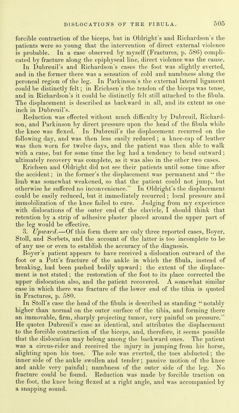 forcible contraction of the biceps, but in Olclright's and Richardson's the patients were so young that the intervention of direct external violence is probable. In a case observed by myself (Fractures, p. 586) compli- cated by fracture along the epiphyseal line, direct violence was the cause. In Dubreuil's and Richardson's cases the foot was slightly everted, and in the former there was a sensation of cold and numbness along the peroneal region of the leg. In Parkinson's the external lateral ligament could be distinctly felt; in Erichsen's the tendon of the biceps Avas tense, and in Richardson's it could be distinctly felt still attached to the fibula. The displacement is described as backward in all, and its extent as one inch in Dubreuil's. Reduction was effected without much difficulty by Dubreuil, Richard- son, and Parkinson by direct pressure upon the head of the fibula while the knee was flexed. In Dubreuil's the displacement recurred on the following day, and was then less easily reduced ; a knee-cap of leather was then worn for twelve days, and the patient was then able to walk with a cane, but for some time the leg had a tendency to bend outward; ultimately recovery was complete, as it was also in the other two cases. Erichsen and Oldright did not see their patients until some time after the accident; in the former's the displacement was permanent and  the limb was somewhat weakened, so that the patient could not jump, but otherwise he suffered no inconvenience. In Oldright's the displacement could be easily reduced, but it immediately recurred ; local pressure and immobilization of the knee failed to cure. Judging from my experience with dislocations of the outer end of the clavicle, I should think that retention by a strip of adhesive plaster placed around the upper part of the leg would be effective. 3. Upward.—Of this form there are only three reported cases, Boyer, Stoll, and Sorbets, and the account of the latter is too incomplete to be of any use or even to establish the accuracy of the diagnosis. Boyer's patient appears to have received a dislocation outward of the foot or a Pott's fracture of the ankle in which the fibula, instead of breaking, had been pushed bodily upward; the extent of the displace- ment is not stated; the restoration of the foot to its place corrected the upper dislocation also, and the patient recovered. A somewhat similar case in which there was fracture of the lower end of the tibia is quoted in Fractures, p. 580. In Stoll's case the hefid of the fibula is described as standing notably higher than normal on the outer surface of the tibia, and forming there an immovable, firm, sharply projecting tumor, very painful on pressure. He quotes Dubreuil's case as identical, and attributes the displacement to the forcible contraction of the biceps, and, therefore, it seems possible that the dislocation may belong among the backward ones. The patient was a circus-rider and received the injury in jumping from his horse, alighting upon his toes. The sole was everted, the toes abducted; the inner side of the ankle SAvollen and tender; passive motion of the knee and ankle veiy painful; numbness of the outer side of the leg. No fracture could be found. Reduction was made by forcible traction on the foot, the knee being flexed at a right angle, and was accompanied by a snajiping sound.