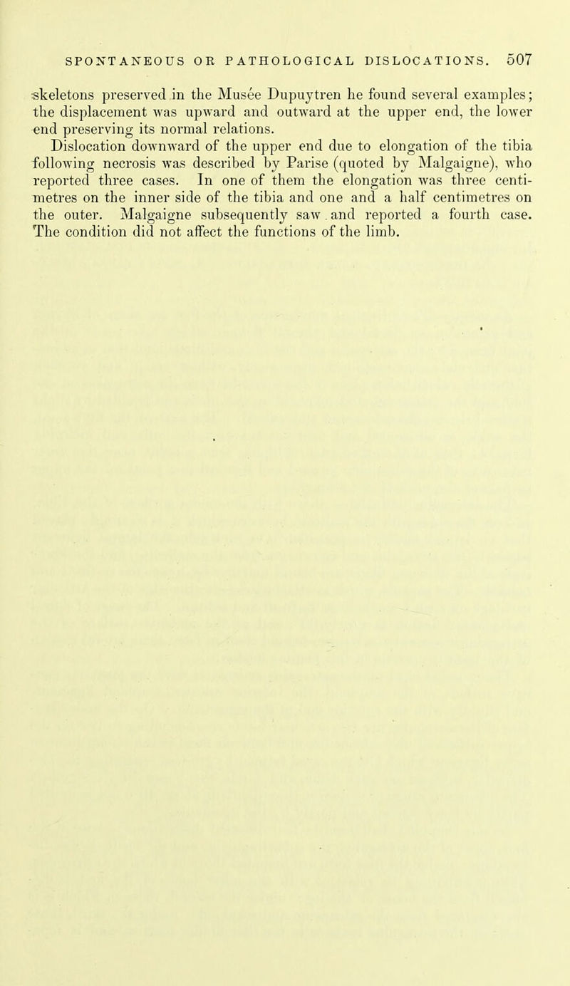 skeletons pi-eserved in the Musee Dupuytren he found several examples; the displacement was upward and outward at the upper end, the lower end preserving its normal relations. Dislocation downward of the upper end due to elongation of the tibia folloAving necrosis was described by Parise (quoted by Malgaigne), who reported three cases. In one of them the elongation was three centi- metres on the inner side of the tibia and one and a half centimetres on the outer. Malgaigne subsequently saw . and reported a fourth case. The condition did not affect the functions of the limb.