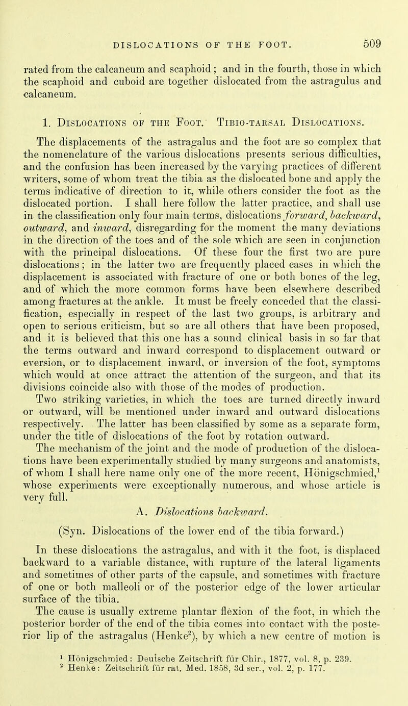 rated from the calcaneum and scaphoid ; and in the fourth, those in which the scaphoid and cuboid are together dislocated from the astragulus and calcaneum. 1. Dislocations of the Foot. Tibio-tarsal Dislocations. The displacements of the astragalus and the foot are so complex that the nomenclature of the various dislocations presents serious difficulties, and the confusion has been increased by the varying practices of different writers, some of whom treat the tibia as the dislocated bone and apply the terms indicative of direction to it, while others consider the foot as the dislocated portion. I shall here follow the latter practice, and shall use in the classification only four main terms, dislocations/orwarc?, backivardj outward, and inivard, disregarding for the moment the many deviations in the direction of the toes and of the sole which are seen in conjunction with the principal dislocations. Of these four the first two are pure dislocations; in the latter two are frequently placed cases in which the displacement is associated with fracture of one or both bones of the leg, and of which the more common forms have been elsewhere described among fractures at the ankle. It must be freely conceded that the classi- fication, especially in respect of the last two groups, is arbitrary and open to serious criticism, but so are all others that have been proposed, and it is believed that this one has a sound clinical basis in so far that the terms outward and inward correspond to displacement outward or eversion, or to displacement inward, or inversion of the foot, symptoms which would at once attract the attention of the surgeon, and that its divisions coincide also with those of the modes of production. Two striking varieties, in Avhich the toes are turned directly inward or outward, will be mentioned under inward and outward dislocations respectively. The latter has been classified by some as a separate form, under the title of dislocations of the foot by rotation outward. The mechanism of the joint and the mode of production of the disloca- tions have been experimentally studied by many surgeons and anatomists, of whom I shall here name only one of the more recent, Honigschmied,^ whose experiments were exceptionally numerous, and whose article is very full. A. Dislocations hacTnvard. (Syn. Dislocations of the lower end of the tibia forward.) In these dislocations the astragalus, and with it the foot, is displaced backward to a variable distance, with rupture of the lateral ligaments and sometimes of other parts of the capsule, and sometimes with fracture of one or both malleoli or of the posterior edge of the lower articular surface of the tibia. The cause is usually extreme plantar flexion of the foot, in which the posterior border of the end of the tibia comes into contact with the poste- rior lip of the astragalus (Henke^), by which a new centre of motion is 1 Honigschmied: Deutsche Zeitschrift fiir Chir., 1877, veil. 8, p. 239. ' Henke: Zeitschrift fiir rat. Med. 1858, 3d ser., vol. 2, p. 177.