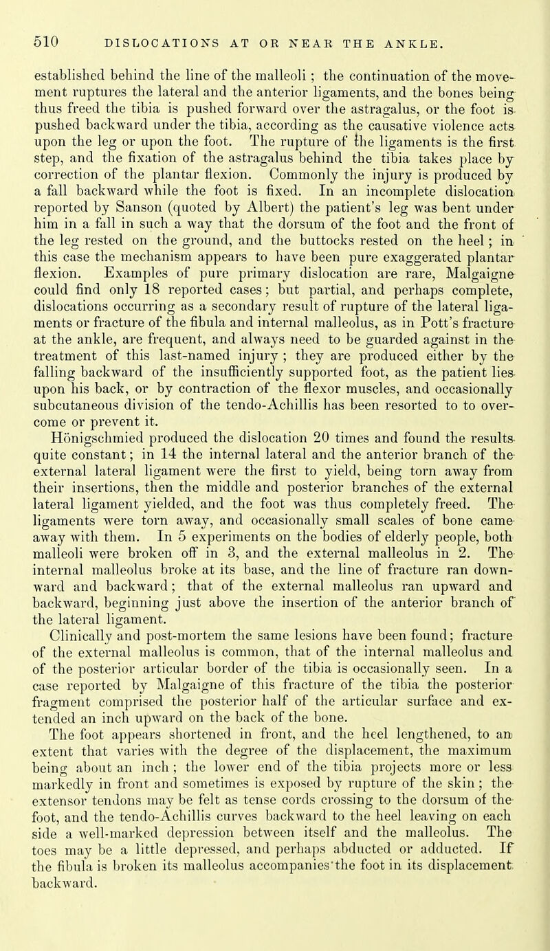 established behind the line of the malleoli ; the continuation of the move- ment ruptures the lateral and the anterior ligaments, and the bones being thus freed the tibia is pushed forward over the astragalus, or the foot is pushed backward under the tibia, according as the causative violence acts upon the leg or upon the foot. The rupture of the ligaments is the first step, and the fixation of the astragalus behind the tibia takes place by correction of the plantar flexion. Commonly the injury is produced by a fall backward while the foot is fixed. In an incomplete dislocation reported by Sanson (quoted by Albert) the patient's leg was bent under him in a fall in such a way that the dorsum of the foot and the front of the leg rested on the ground, and the buttocks rested on the heel; in this case the mechanism appears to have been pure exaggerated plantar flexion. Examples of pure primary dislocation are rare, Malgaigne could find only 18 reported cases; but partial, and perhaps complete, dislocations occurring as a secondary result of rupture of the lateral liga- ments or fracture of the fibula and internal malleolus, as in Pott's fracture at the ankle, are frequent, and always need to be guarded against in the treatment of this last-named injury ; they are produced either by the falling backward of the insufiiciently supported foot, as the patient lies upon his back, or by contraction of the flexor muscles, and occasionally subcutaneous division of the tendo-AchiUis has been resorted to to over- come or prevent it. Honigschmied produced the dislocation 20 times and found the results- quite constant; in 14 the internal lateral and the anterior branch of the external lateral ligament were the first to yield, being torn away from their insertions, then the middle and posterior branches of the external lateral ligament yielded, and the foot was thus completely freed. The ligaments were torn away, and occasionally small scales of bone came away with them. In 5 experiments on the bodies of elderly people, both malleoli were broken off in 3, and the external malleolus in 2. The internal malleolus broke at its base, and the line of fracture ran down- ward and backward; that of the external malleolus ran upward and backward, beginning just above the insertion of the anterior branch of the lateral ligament. Clinically and post-mortem the same lesions have been found; fracture of the external malleolus is common, that of the internal malleolus and of the posterior articular border of the tibia is occasionally seen. In a case reported by Malgaigne of this fracture of the tibia the posterior fragment comprised the posterior half of the articular surface and ex- tended an inch upward on the back of the bone. The foot appears shortened in front, and the heel lengthened, to an extent that varies with the degree of the displacement, the maximum being about an inch ; the lower end of the tibia projects more or less markedly in front and sometimes is exposed by rupture of the skin; the extensor tendons may be felt as tense cords crossing to the dorsum of the foot, and the tendo-Achillis curves backward to the heel leaving on each side a well-marked depression between itself and the malleolus. The toes may be a little depressed, and perhaps abducted or adducted. If the fibula is broken its malleolus accompanies'the foot in its displacement, backward.